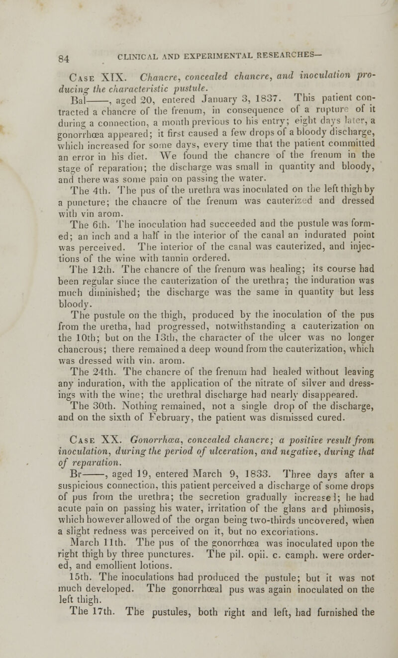 Case XIX. Chancre, concealed chancre, and inoculation pro- ducing the characteristic pustule. Bal , aged 20, entered January 3, 1837. This patient con- tracted a chancre of the frenunfi, in consequence of a rupture of it during a connection, a month previous to his entry; eight days later, a gonorrhoea appeared; it first caused a few drops of a bloody discharge, which increased for some days, every time that the patient committed an error in his diet. We found the chancre of the frenum in the stage of reparation; the discharge was small in quantity and bloody, and there was some pain on passing the water. The 4th. The pus of the urethra was inoculated on the left thigh by a puncture; the chancre of the frenurn was cauterized and dressed with vin arom. The 6th. The inoculation had succeeded and the pustule was form- ed; an inch and a half in the interior of the canal an indurated point was perceived. The interior of the canal was cauterized, and injec- tions of the wine with tannin ordered. The 12th. The chancre of the frenum was healing; its course had been regular since the cauterization of the urethra; the induration was much diminished; the discharge was the same in quantity but less bloody. The pustule on the thigh, produced by the inoculation of the pus from the uretha, had progressed, notwithstanding a cauterization on the 10th; but on the 13th, the character of the ulcer was no longer chancrous; there remained a deep wound from the cauterization, which was dressed with vin. arom. The 24th. The chancre of the frenum had healed without leaving any induration, with the application of the nitrate of silver and dress- ings with the wine; the urethral discharge had nearly disappeared. The 30th. Nothing remained, not a single drop of the discharge, and on the sixth of February, the patient was dismissed cured. Case XX. Gonorrhoea, concealed chancre; a positive result from inoculation, during the period of ulceration, and negative, during that of reparation. Br , aged 19, entered March 9, 1833. Three days after a suspicious connection, this patient perceived a discharge of some drops of pus from the urethra; the secretion gradually increase 1; he had acute pain on passing his water, irritation of the glans and phimosis, which however allowed of the organ being two-thirds uncovered, when a slight redness was perceived on it, but no excoriations. March 11th. The pus of the gonorrhoea was inoculated upon the right thigh by three punctures. The pil. opii. c. camph. were order- ed, and emollient lotions. 15th. The inoculations had produced the pustule; but it was not much developed. The gonorrhoeal pus was again inoculated on the left thigh. The 17th. The pustules, both right and left, had furnished the