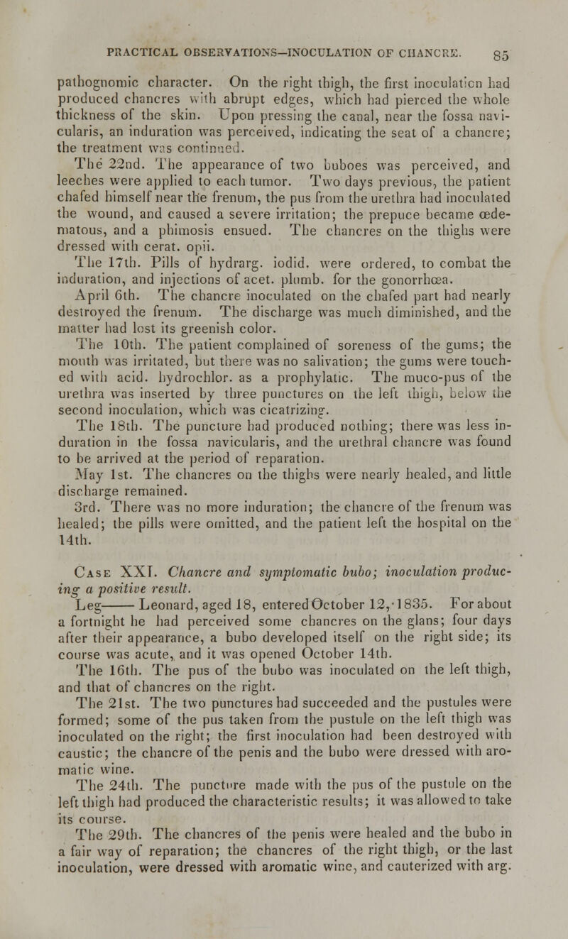 pathognomic character. On the right thigh, the first inoculation had produced chancres with abrupt edges, which had pierced the whole thickness of the skin. Upon pressing the canal, near the fossa navi- cularis, an induration was perceived, indicating the seat of a chancre; the treatment was contin The 22nd. The appearance of two buboes was perceived, and leeches were applied to each tumor. Two days previous, the patient chafed himself near the frenum, the pus from the urethra had inoculated the wound, and caused a severe irritation; the prepuce became cede- matous, and a phimosis ensued. The chancres on the thighs were dressed with cerat. opii. The 17th. Pills of h)rdrarg. iodid. were ordered, to combat the induration, and injections of acet. plumb, for the gonorrhoea. April 6th. The chancre inoculated on the chafed part had nearly destroyed the frenum. The discharge was much diminished, and the matter had lost its greenish color. The 10th. The patient complained of soreness of the gums; the mouth was irritated, but there was no salivation; the gums were touch- ed with acid, hydrochlor. as a prophylatic. The muco-pus of the urethra was inserted by three punctures on the left thigh, below the second inoculation, which was cicatrizing. The 18th. The puncture had produced nothing; there was less in- duration in the fossa navicularis, and the urethral chancre was found to be arrived at the period of reparation. May 1st. The chancres on the thighs were nearly healed, and little discharge remained. 3rd. There was no more induration; the chancre of the frenum was healed; the pills were omitted, and the patient left the hospital on the 14th. Case XXT. Chancre and symptomatic bubo; inoculation produc- ing a positive result. Leg Leonard, aged 18, entered October 12,-1835. Forabout a fortnight he had perceived some chancres on the glans; four days after their appearance, a bubo developed itself on the right side; its course was acute, and it was opened October 14th. The 16th. The pus of the bubo was inoculated on the left thigh, and that of chancres on the right. The 21st. The two punctures had succeeded and the pustules were formed; some of the pus taken from the pustule on the left thigh was inoculated on the right; the first inoculation had been destroyed with caustic; the chancre of the penis and the bubo were dressed with aro- matic wine. The 24th. The puncture made with the pus of the pustule on the left thigh had produced the characteristic results; it was allowed to take its course. The 29th. The chancres of the penis were healed and the bubo in a fair way of reparation; the chancres of the right thigh, or the last inoculation, were dressed with aromatic wine, and cauterized with arg.