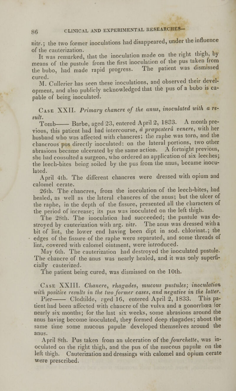 nitr.; the two former inoculations had disappeared, under the influence of the cauterization. ,. , , It was remarked, that the inoculation made on the right inigti, Dy means of the pustule from the first inoculation of the pus taken lrom the bubo, had made rapid progress. The patient was dismissed CUP6U • M.Cullerier has seen these inoculations, and observed their devel- opment, and also publicly acknowledged that the pus of a bubo is ca- pable of being inoculated. Case XXII. Primary chancre of the anus, inoculated with a re- sult. Tomb Barbe, aged 23, entered April 2, 1833. A month pre- vious, this patient had had intercourse, a prazpcstera venere, with her husband who was affected with chancres', the raphe was torn, and the chancrous pus directly inoculated: on the lateral portions, two other abrasions became ulcerated by the same action. A fortnight previous, she had consulted a surgeon, who ordered an application of six leeches; the leech-bites being soiled by the pus from the anus, became inocu- lated. April 4th. The different chancres were dressed with opium and calomel cerate. 26th. The chancres, from the inoculation of the leech-bites, had healed, as well as the lateral chancres of the anus; but the ulcer of the raphe, in the depth of the fissure, presented all the characters of the period of increase; its pus was inoculated on the left thigh. The 28th. The inoculation had succeeded; the pustule was de- stroyed by cauterization with arg. nitr. The anus was dressed with a bit of lint, the lower end having been dipt in sod. chlorinat.; the edges of the fissure of the raphe were separated, and some threads of lint, covered with calomel ointment, were introduced. May 6th. The cauterization had destroyed the inoculated pustule. The chancre of the anus was nearly healed, and it was only superfi- cially cauterized. The patient being cured, was dismissed on the 10th. Case XXIII. Chancre, rhagades, mucous pustules; inoculation with positive results in the tico former cases, and negative in the latter. Pier Clodtilde, rged 16, entered April 2, 1833. This pa- tient had been afTeeted with chancre of the vulva and a gonorrhoea lor nearly six months; for the last six weeks, some abrasions around the anus having become inoculated, they formed deep rhagades; about the same time some mucous papulae developed themselves around the anus. April 8th. Pus taken from an ulceration of the fourchette, was in- oculated on the right thigh, and the pus of the mucous papulae on the left thigh. Cauterization and dressings with calomel and opium cerate were prescribed.