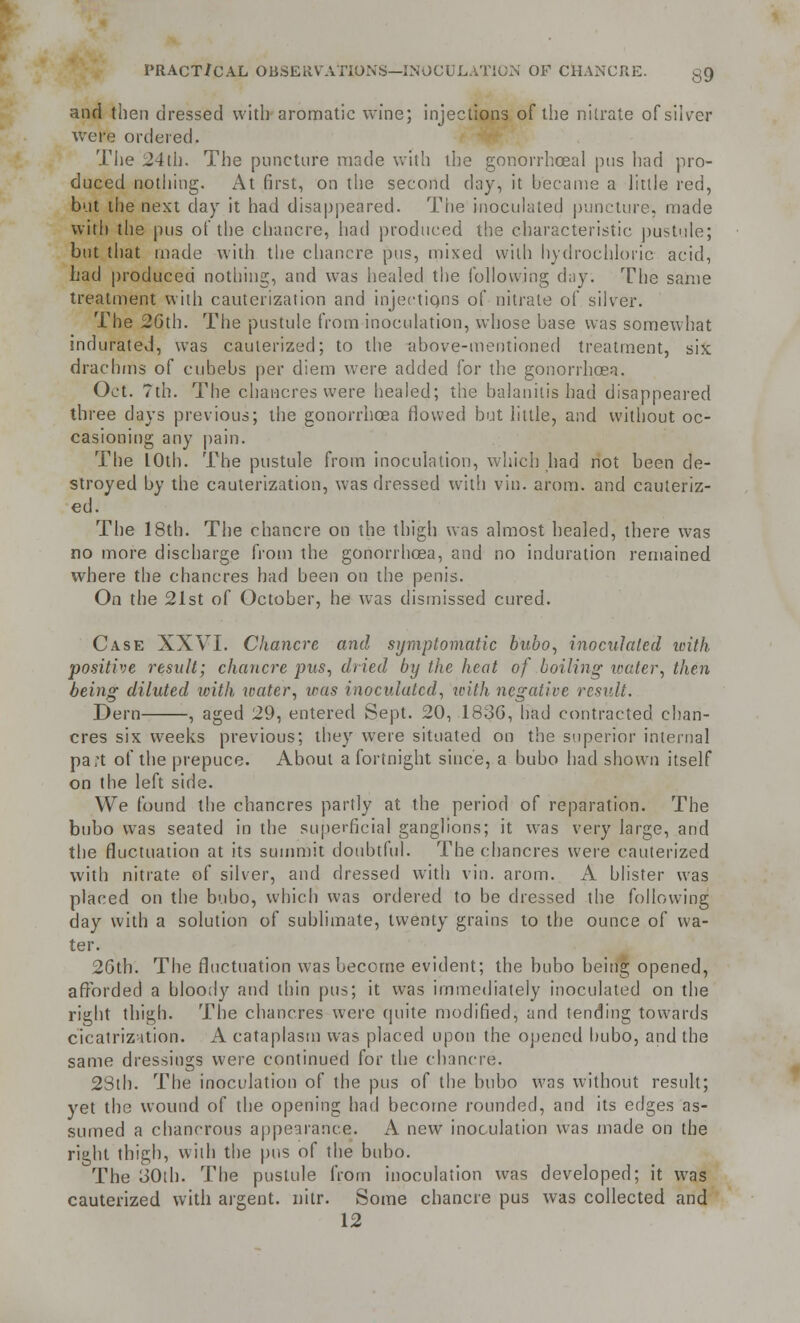 and then dressed with aromatic wine; injections of the nitrate of silver were ordered. The 24th. The puncture made with the gonorrhoeal pus bad pro- duced nothing. At first, on the second day, it became a little red, but the next day it had disappeared. The inoculated puncture, made with the pus of the chancre, had produced the characteristic pustule; but that made with the chancre pus, mixed with hydrochloric acid, had produced nothing, and was healed the following day. The same treatment with cauterization and mjectiqns of nitrate of silver. The 26th. The pustule from inoculation, whose base was somewhat indurated, was cauterized; to the above-mentioned treatment, six drachms of cubebs per diem were added for the gonorrhoea. Oct. 7th. The chancres were healed; the balanitis had disappeared three days previous; the gonorrhoea flowed but little, and without oc- casioning any pain. The LOth. The pustule from inoculation, which had not been de- stroyed by the cauterization, was dressed with vin. arom. and cauteriz- ed. The 18th. The chancre on the thigh was almost healed, there was no more discharge from the gonorrhoea, and no induration remained where the chancres had been on the penis. On the 21st of October, he was dismissed cured. Case XXVI. Chancre and symptomatic bubo, inoculated with positive result; chancre pus, dried by the heat of .boiling water, then being diluted with water, was inoculated, ivith negative result. Dern , aged 29, entered Sept. 20, 1836, had contracted chan- cres six weeks previous; they were situated on the superior internal pa;t of the prepuce. About a fortnight since, a bubo had shown itself on the left side. We found the chancres partly at the period of reparation. The bubo was seated in the superficial ganglions; it was very large, and the fluctuation at its summit doubtful. The chancres were cauterized with nitrate of silver, and dressed with vin. arom. A blister was placed on the bubo, which was ordered to be dressed the following day with a solution of sublimate, twenty grains to the ounce of wa- ter. 26th. The fluctuation was become evident; the bubo being opened, afforded a bloody and thin pus; it was immediately inoculated on the right thigh. The chancres were quite modified, and tending towards cicatrization. A cataplasm was placed upon the opened bubo, and the same dressings were continued for the chancre. 28th. The inoculation of the pus of the bubo was without result; yet the wound of the opening had become rounded, and its edges as- sumed a chanerous appearance. A new inoculation was made on the right thigh, with the pus of the bubo. The 30ib. The pustule from inoculation was developed; it was cauterized with argent, nitr. Some chancre pus was collected and 12