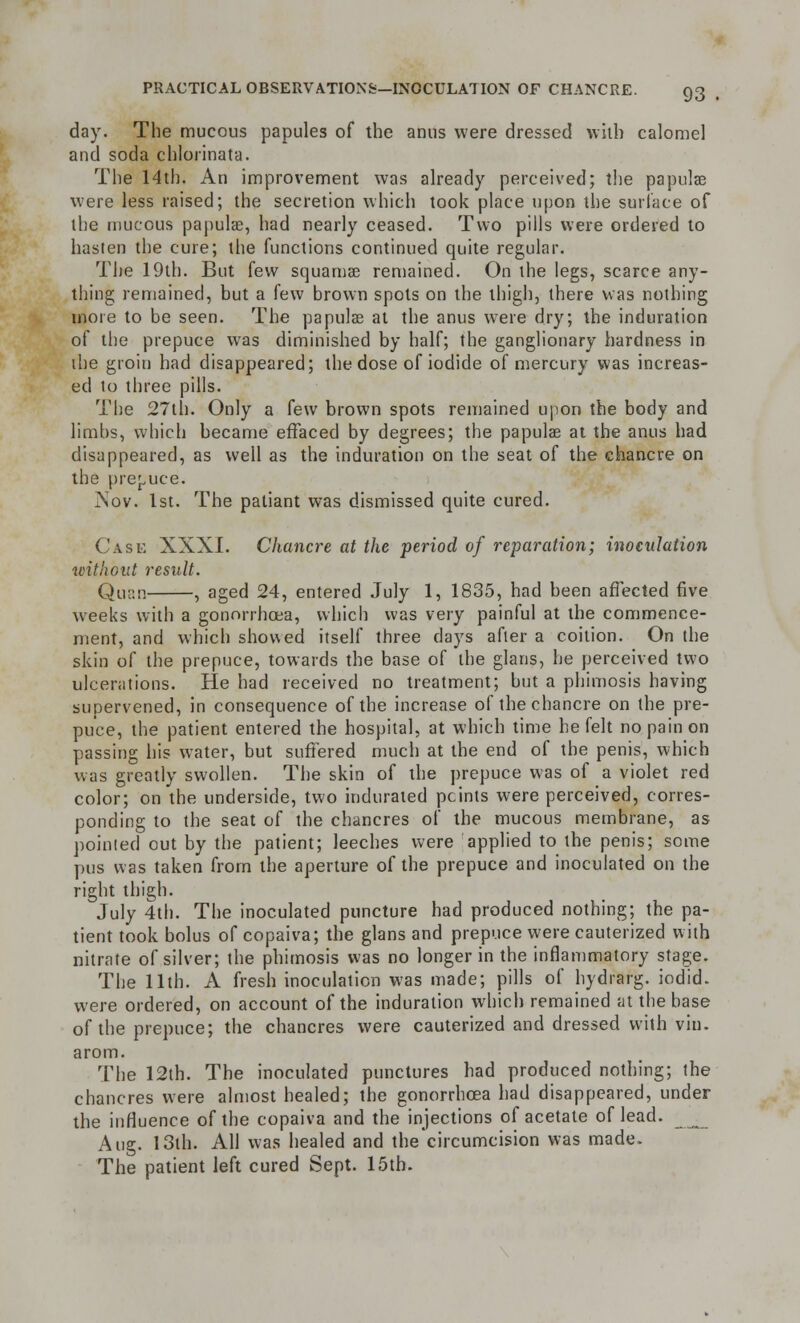 day. The mucous papules of the anus were dressed with calomel and soda chlorinata. The 14th. An improvement was already perceived; the papulae were less raised; the secretion which took place upon the surface of the mucous papula?, had nearly ceased. Two pills were ordered to hasten the cure; the functions continued quite regular. The 19th. But few squamae remained. On the legs, scarce any- thing remained, but a few brown spots on the thigh, there was nothing more to be seen. The papulae at the anus were dry; the induration of the prepuce was diminished by half; the ganglionary hardness in the groiu had disappeared; the dose of iodide of mercury was increas- ed to three pills. The 27th. Only a few brown spots remained upon the body and limbs, which became effaced by degrees; the papulae at the anus had disappeared, as well as the induration on the seat of the chancre on the prepuce. Nov. 1st. The patiant was dismissed quite cured. Case XXXI. Chancre at the period of reparation; inoculation without result. Quan , aged 24, entered July 1, 1835, had been affected five weeks with a gonorrhoea, which was very painful at the commence- ment, and which showed itself three days after a coition. On the skin of the prepuce, towards the base of the glans, he perceived two ulcerations. He had received no treatment; but a phimosis having supervened, in consequence of the increase of the chancre on the pre- puce, the patient entered the hospital, at which time he felt no pain on passing his water, but suffered much at the end of the penis, which was greatly swollen. The skin of the prepuce was of a violet red color; on the underside, two indurated points were perceived, corres- ponding to the seat of the chancres of the mucous membrane, as pointed out by the patient; leeches were applied to the penis; some pus was taken from the aperture of the prepuce and inoculated on the right thigh. July 4th. The inoculated puncture had produced nothing; the pa- tient took bolus of copaiva; the glans and prepuce were cauterized with nitrate of silver; the phimosis was no longer in the inflammatory stage. The 11th. A fresh inoculation was made; pills of hydrarg. iodid. were ordered, on account of the induration which remained at the base of the prepuce; the chancres were cauterized and dressed with vin. arom. The 12th. The inoculated punctures had produced nothing; the chancres were almost healed; the gonorrhoea had disappeared, under the influence of the copaiva and the injections of acetate of lead. Aug. 13th. All was healed and the'circumcision was made. The patient left cured Sept. 15th.