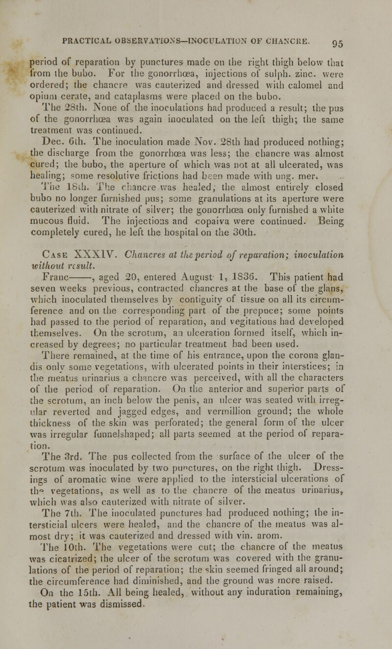 period of reparation by punctures made on the right thigh below that from the bubo. For the gonorrhoea, injections of sulph. zinc, were ordered; the chancre was cauterized and dressed with calomel and opium cerate, and cataplasms were placed on the bubo. The 28th. None of the inoculations had produced a result; the pus of the gonorrhoea was again inoculated on the left thigh; the same treatment was continued. Dec. 6th. The inoculation made Nov. 28th had produced nothing; the discharge from the gonorrhoea was less; the chancre was almost cured; the bubo, the aperture of which was not at all ulcerated, was healing; some resolutive frictions had been made with ung. mer. The 18th. The chancre was healed, the almost entirely closed bubo no longer furnished pus; some granulations at its aperture were cauterized with nitrate of silver; the gonorrhoea only furnished a white mucous fluid. The injections and -copaiva were continued. Being completely cured, he left the hospital on the 30th. Case XXXIV. Chancres at the period of reparation; inoculation without result. Franc , aged 20, entered August 1, 1S36. This patient had seven weeks previous, contracted chancres at the base of the glans, which inoculated themselves by contiguity of tissue on all its circum- ference and on the corresponding part of the prepuce; some points had passed to the period of reparation, and vegitations had developed themselves. On the scrotum, an ulceration formed itself, which in- creased by degrees; no particular treatment had been used. There remained, at the time of his entrance, upon the corona glan- dis only some vegetations, with ulcerated points in their interstices; in the meatus urinarius a chancre was perceived, with all the characters of the period of reparation. On the anterior and superior parts of the scrotum, an inch below the penis, an ulcer was seated with irreg- ular reverted and jagged edges, and vermillion ground; the whole thickness of the skin was perforated; the general form of the ulcer was irregular funnelshaped; all parts seemed at the period of repara- tion. The 3rd. The pus collected from the surface of the ulcer of the scrotum was inoculated by two punctures, on the right thigh. Dress- ings of aromatic wine were applied to the intersticial ulcerations of th° vegetations, as well as to the chancre of the meatus urinarius, which was also cauterized with nitrate of silver. The 7th. The inoculated punctures had produced nothing; the in- tersticial ulcers were healed, and the chancre of the meatus was al- most dry; it was cauterized and dressed with vin. arom. The 10th. The vegetations were cut; the chancre of the meatus was cicatrized; the ulcer of the scrotum was covered with the granu- lations of the period of reparation; the skin seemed fringed all around; the circumference had diminished, and the ground was more raised. On the 15th. All being healed, without any induration remaining, the patient was dismissed.