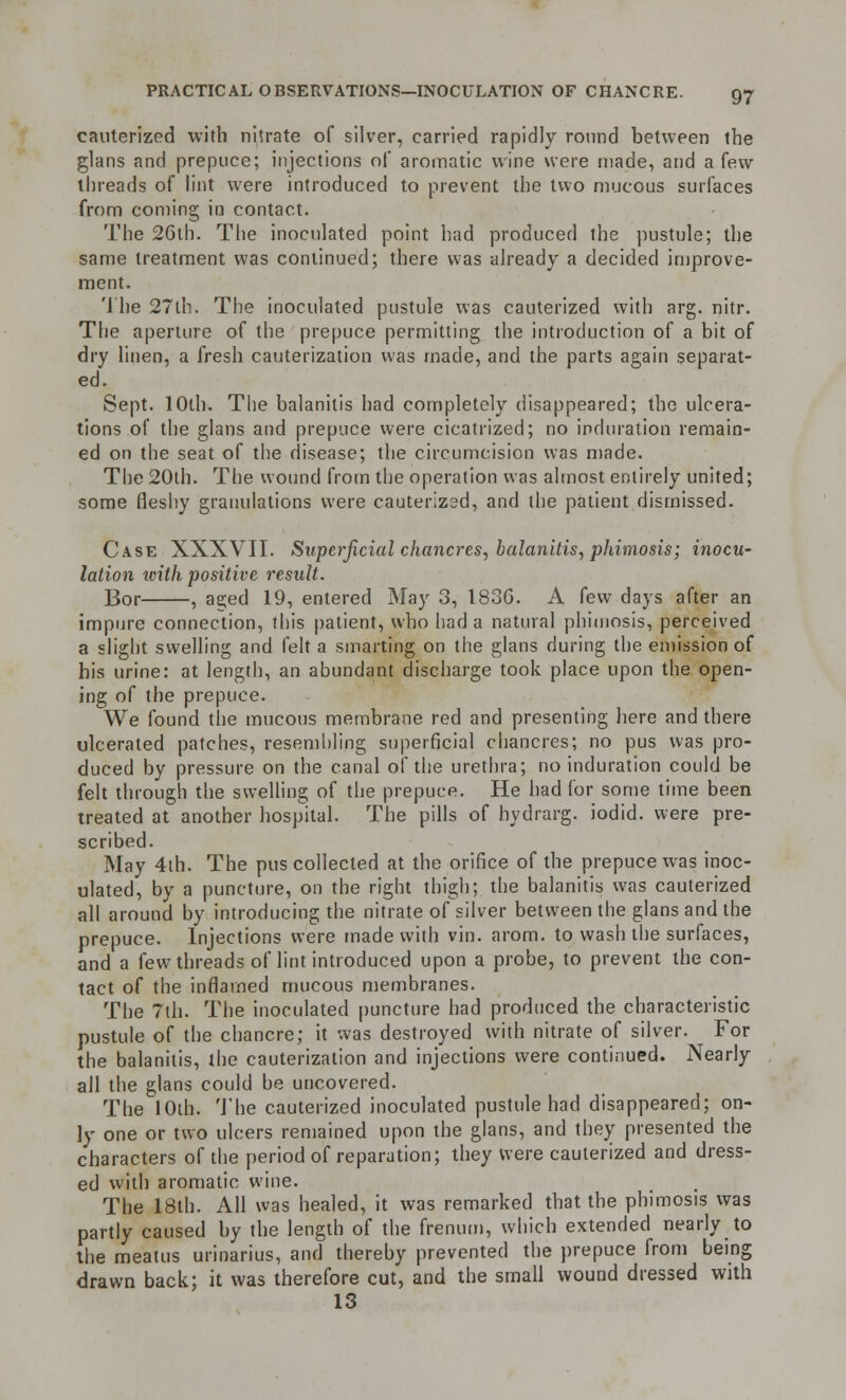 cauterized with nitrate of silver, carried rapidly round between the glans and prepuce; injections of aromatic wine were made, and a few threads of lint were introduced to prevent the two mucous surfaces from coming in contact. The 26th. The inoculated point had produced the pustule; the same treatment was continued; there was already a decided improve- ment. The 27th. The inoculated pustule was cauterized with arg. nitr. The aperture of the prepuce permitting the introduction of a bit of dry linen, a fresh cauterization was made, and the parts again separat- ed. Sept. 10th. The balanitis had completely disappeared; the ulcera- tions of the glans and prepuce were cicatrized; no induration remain- ed on the seat of the disease; the circumcision was made. The 20th. The wound from the operation was almost entirely united; some fleshy granulations were cauterized, and the patient dismissed. Case XXXVII. Superficial chancres, balanitis, phimosis; inocu- lation with positive result. Bor , ae;ed 19, entered May 3, 183G. A few days after an impure connection, this patient, who had a natural phimosis, perceived a slight swelling and felt a smarting on the glans during the emission of his urine: at length, an abundant discharge took place upon the open- ing of the prepuce. We found the mucous membrane red and presenting here and there ulcerated patches, resembling superficial chancres; no pus was pro- duced by pressure on the canal of the urethra; no induration could be felt through the swelling of the prepuce. He had for some time been treated at another hospital. The pills of hydrarg. iodid. were pre- scribed. May 4th. The pus collected at the orifice of the prepuce was inoc- ulated, by a puncture, on the right thigh; the balanitis was cauterized all around by introducing the nitrate of silver between the glans and the prepuce. Injections were made with vin. arom. to wash the surfaces, and a few threads of lint introduced upon a probe, to prevent the con- tact of the inflamed mucous membranes. The 7th. The inoculated puncture had produced the characteristic pustule of the chancre; it was destroyed with nitrate of silver. For the balanitis, the cauterization and injections were continued. Nearly all the glans could be uncovered. The 10th. The cauterized inoculated pustule had disappeared; on- ly one or two ulcers remained upon the glans, and they presented the characters of the period of reparation; they were cauterized and dress- ed with aromatic wine. The 18th. All was healed, it was remarked that the phimosis was partly caused by the length of the frenum, which extended nearly to the meatus urinarius, and thereby prevented the prepuce from being drawn back; it was therefore cut, and the small wound dressed with 13