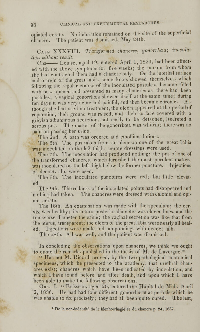 opiated cerale. No induration remained on the site of the superficial chancre. The patient was dismissed, May 24th. Case XXXVIII. Transformed chancres, gonorrhoea; inocula- tion without result. Cha Louise, aged 19, entered April 1, 1834, had been affect- ed with the above symptoms for five weeks; the person from whom she had contracted them had a chancre only. On the internal surface and margin of the great labia, some knots showed themselves, which following the regular course of the inoculated pustules, became filled with pus, opened and presented as many chancres as there had been pustules; a vaginal gonorrhoea showed itself at the same time; during ten days it was very acute and painful, and then became chronic. Al- though she had used no treatment, the ulcers appeared at the period of reparation, their ground was raised, and their surface covered with a greyish albuminous secretion, not easily to be detached, secreted a serous pus. The matter of the gonorrhoea was whitish; there was no pain on passing her urine. The 2nd. A bath was ordered and emollient lotions. The 5th. The pus taken from an ulcer on one of the great 'labia was inoculated on the left thigh; cerate dressings were used. The 7th. The inoculation had produced nothing; the pus of one of the transformed chancres, which furnished the most purulent matter, was inoculated on the left thigh below the former puncture. Injections of decoct, alb. were used. The 8th. The inoculated punctures were red; but little elevat- ed. The 9th. The redness of the inoculated points had disappeared and nothing had taken. The chancres were dressed with calomel and opi- um cerate. The 18th. An examination was made with the speculum; the cer- vix was healthy; its antero-posterior diameter was eleven lines, and the transverse diameter the same; the vaginal secretion was like that from the uterus, transparent; the ulcers of the great labia were nearly all heal- ed. Injections were made and tampoonings with decoct, alb. The 28th. All was well, and the patient was dismissed. In concluding the observations upon chancres, we think we ought to quote the remarks published in the thesis of M. de Lavergne.*  Has not M. Ricord proved, by the two pathological anatomical specimens, which he presented to the academy, that urethral chan- cres exist; chancres which have been indicated by inoculation, and which I have found before and after death, and upon which I have been able to make the following observations. Obs. I.  Boisseau, aged 20, entered the Hopital du Midi, April 2, 1836. He had had four different gonorrhoeas at periods which he was unable to fix precisely; they had all been quite cured. The last, • De la non-indentiti de la blenhorrbagie et du chancre p. 24, 1837.