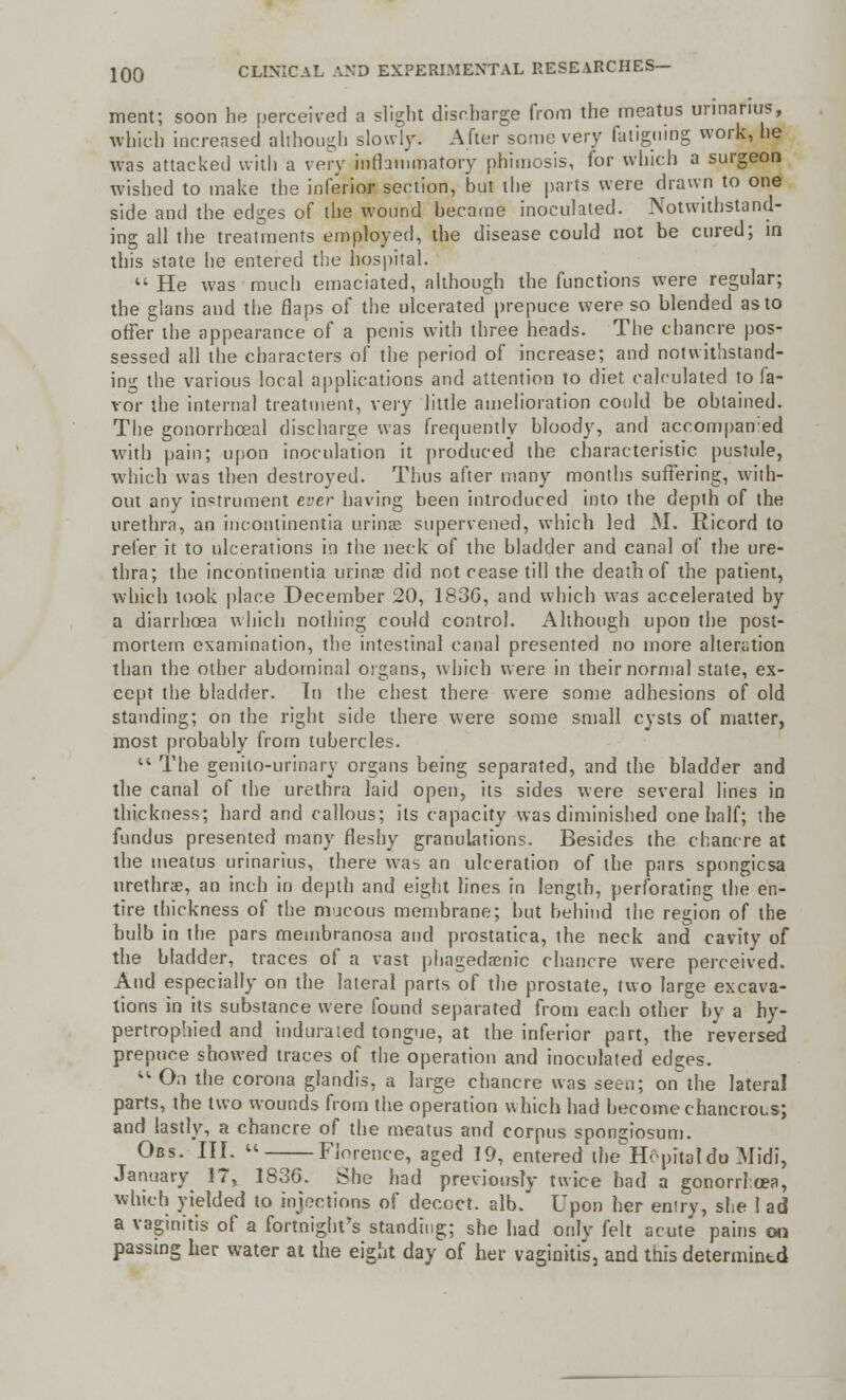 merit; soon he perceived a slight discharge from the meatus urinafius, which increased although slowly. After some very fatiguing work, he was attacked with a very inflammatory phimosis, for which a surgeon wished to make the inferior section, but the parts were drawn to one side and the edges of the wound became inoculated. Notwithstand- ing all the treatments employed, the disease could not be cured; in this state he entered the hospital.  He was much emaciated, although the functions were regular; the glans and the flaps of the ulcerated prepuce were so blended as to offer the appearance of a penis with three heads. The chancre pos- sessed all the characters of the period of increase; and notwithstand- ing the various local applications and attention to diet calculated to fa- vor the internal treatment, very little amelioration could be obtained. The gonorrhoea! discharge was frequently bloody, and accompanied with pain; upon inoculation it produced the characteristic pustule, which was then destroyed. Thus after many months suffering, with- out any instrument ever having been introduced into the depth of the urethra, an incontinentia urinae supervened, which led M. Ricord to refer it to ulcerations in the neck of the bladder and canal of the ure- thra; the incontinentia urinae did not cease till the death of the patient, which took place December 20, 1836, and which was accelerated by a diarrhoea which nothing could control. Although upon the post- mortem examination, the intestinal canal presented no more alteration than the other abdominal organs, which were in their normal state, ex- cept the bladder. In the chest there were some adhesions of old standing; on the right side there were some small cysts of matter, most probably from tubercles.  The genito-urinary organs being separated, and the bladder and the canal of the urethra laid open, its sides were several lines in thickness; hard and callous; its capacity was diminished one half; the fundus presented many fleshy granulations. Besides the chancre at the meatus urinarius, there was an ulceration of the pars spongicsa urethras, an inch in depth and eight lines in length, perforating the en- tire thickness of the mucous membrane; but behind the region of the bulb in the pars membranosa and prostatica, the neck and cavity of the bladder, traces of a vast phagedenic chancre were perceived. And especially on the lateral parts of the prostate, two large excava- tions in its substance were found separated from each other by a hy- pertrophied and indurated tongue, at the inferior part, the reversed prepuce showed traces of the operation and inoculated edges.  On the corona glandis, a large chancre was seen; onthe lateral parts, the two wounds from the operation which had becomechancrous; and lastly, a chancre of the meatus and corpus spongiosum. Obs. III.  ——Florence, aged 19, entered the H&pitaldo Midi, January 17, 1836. She had previously twice bad a gonorrhoea, which yielded to injections of decoct, alb. Upon her entry, she 1 ad a vaginitis of a fortnight's standing; she had only felt acute pains on passing her water at the eight day of her vaginitis, and this determintd