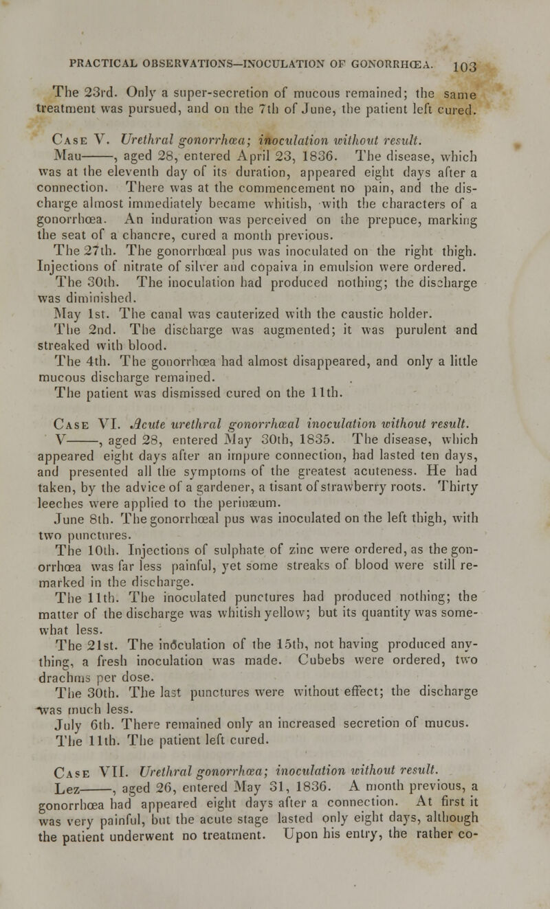 The 23rd. Only a super-secretion of raucous remained; the same treatment was pursued, and on the 7th of June, the patient left cured. Case V. Urethral gonorrhoea; inoculation without result. Mau , aged 28, entered April 23, 1836. The disease, which was at the eleventh day of its duration, appeared eight days after a connection. There was at the commencement no pain, and the dis- charge almost immediately became whitish, with the characters of a gonorrhoea. An induration was perceived on the prepuce, marking the seat of a chancre, cured a month previous. The 27th. The gonorrhceal pus was inoculated on the right thigh. Injections of nitrate of silver and copaiva in emulsion were ordered. The 30th. The inoculation had produced nothing; the discharge was diminished. May 1st. The canal was cauterized with the caustic holder. The 2nd. The discharge was augmented; it was purulent and streaked with blood. The 4th. The gonorrhoea had almost disappeared, and only a little mucous discharge remained. The patient was dismissed cured on the 11th. Case VI. Acute urethral gonorrhceal inoculation without result. V , aged 28, entered May 30th, 1835. The disease, which appeared eight days after an impure connection, had lasted ten days, and presented all the symptoms of the greatest acuteness. He had taken, by the advice of a gardener, a tisant of strawberry roots. Thirty leeches were applied to the perinaeum. June 8th. The gonorrhceal pus was inoculated on the left thigh, with two punctures. The 10th. Injections of sulphate of zinc were ordered, as the gon- orrhoea was far less painful, yet some streaks of blood were still re- marked in the discharge. The 11th. The inoculated punctures had produced nothing; the matter of the discharge was whitish yellow; but its quantity was some- what less. The 21st. The inoculation of the 15th, not having produced any- thing, a fresh inoculation was made. Cubebs were ordered, two drachms per dose. The 30th. The last punctures were without effect; the discharge •was much less. July 6th. There remained only an increased secretion of mucus. The 11th. The patient left cured. Case VII. Urethral gonorrhoea; inoculation without result. Lez , aged 26, entered May 31, 1836. A month previous, a gonorrhoea had appeared eight days after a connection. At first it was very painful, but the acute stage lasted only eight days, although the patient underwent no treatment. Upon his entry, the rather co-