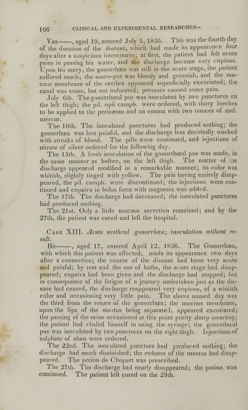 Vas , aged 19, entered July 5, 183G. Tin's was the fourth day of the duration of the disease, which had made its appearance four days after a suspicious intercourse; at first, the patient had felt acute pains in passing his water, and the discharge hecarae very copious. Upon his entry, the gonorrhoea was still in the acute stage, the patient suffered much; the muco-pus was bloody and greenish, and the mu- cous membrane of the urethra appeared superficially excoriated; the canal was tense, but not indurated; pressure caused some pain. July 6th. The gonorrhoeal pus was inoculated by two punctures on the left thigh; they'll, opii campb. were ordered, with thirty leeches to be applied to the perinaeum and an enema with two ounces of mel. niercur. The 10th. The inoculated punctures had produced nothing; the gonorrhoea was less painful, and the discharge less decidedly marked with streaks of blood. The pills were continued, and injections of nitrate of silver ordered for the following day. The loth. A fresh inoculation of the gonorrhoeal pus was made, in the same manner as before, on the left thigh. The matter of the discharge appeared modified in a remarkable manner; its color was whitish, slightly tinged with yellow. The pain having entirely disap- peared, the pil. camph. were discontinued; the injections were con- tinued and copaiva in bolus form with magnesia was added. The 17th. The discharge had decreased; the inoculated punctures had produced nothing. The 21st. Only a little mucous secretion remained; and by the 27tb, the patient was cured and left the hospital. Case XIII. Acute urethral gonorrhoea; inoculation without re- sult. Bic , aged 17, entered April 12, 1836. The Gonorrhoea, with which this patient was affected, made its appearance two days after a connection; the course of the disease had been very acute and painful; by rest and the use of baths, the acute stage had disap- peared; copaiva had been given and the discharge had stopped; hut in consequence of the fatigue of a journey undertaken just as the dis- ease had ceased, the discharge reappeared very copious, of a whitish color and occasioning very little pain. The above named day was the third from the return of the gonorrhoea; the mucous membrane, upon the lips of the meatus being separated, appeared excoriated; the passing of the urine occasioned at this point pretty sharp smarting; the patient had chafed himself in using the syringe; the gonorrhaal pus was inoculated by two punctures on the right thigh. Injections.of sulphate of alum were ordered. The 22nd. The inoculated puncture had produced nothing; the discharge had much diminished; the redness of the meatus had disap- peared. The potion de Chopart was prescribed. The 27th. The discharge had nearly disappeared; the potion was continued. The patient left cured on the 29th.