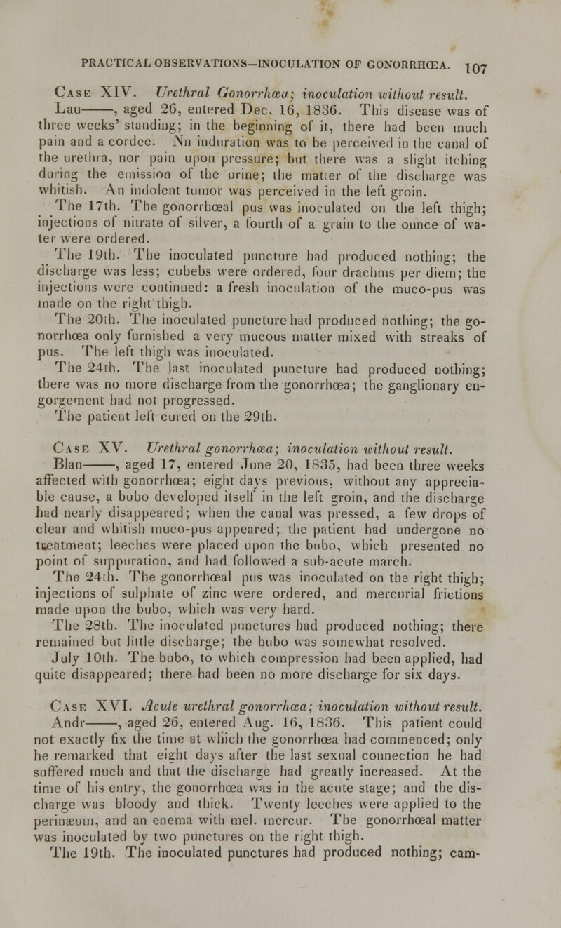 Case XIV. Urethral Gonorrhoea; inoculation without result. Lau , aged 26, entered Dec. 16, 1836. This disease was of three weeks' standing; in the beginning of it, there had been much pain and a cordee. Nil induration was to be perceived in the canal of the urethra, nor pain upon pressure; but there was a slight itching during the emission of the urine; the matter of the discharge was whitish. An indolent tumor was perceived in the left groin. The 17th. The gonorrheal pus was inoculated on the left thigh; injections of nitrate of silver, a fourth of a grain to the ounce of wa- ter were ordered. The 19th. The inoculated puncture had produced nothing; the discharge was less; cubebs were ordered, four drachms per diem; the injections were continued: afresh inoculation of the muco-pus was made on the right thigh. The 20ih. The inoculated puncture had produced nothing; the go- norrhoea only furnished a very mucous matter mixed with streaks of pus. The left thigh was inoculated. The 24th. The last inoculated puncture had produced nothing; there was no more discharge from the gonorrhoea; the ganglionary en- gorgement had not progressed. The patient left cured on the 29th. Case XV. Urethral gonorrhoea; inoculation without result. Blan , aged 17, entered June 20, 1835, had been three weeks affected with gonorrhoea; eight days previous, without any apprecia- ble cause, a bubo developed itself in the left groin, and the discharge had nearly disappeared; when the canal was pressed, a few drops of clear and whitish muco-pus appeared; the patient had undergone no tueatment; leeches were placed upon the bubo, which presented no point of suppuration, and had followed a sub-acute march. The 24th. The gonorrhoea! pus was inoculated on the right thigh; injections of sulphate of zinc were ordered, and mercurial frictions made upon the bubo, which was very hard. The 28th. The inoculated punctures had produced nothing; there remained but little discharge; the bubo was somewhat resolved. July 10th. The bubo, to which compression had been applied, had quite disappeared; there had been no more discharge for six days. Case XVI. Acute urethral gonorrhoea; inoculation without result. Andr , aged 26, entered Aug. 16, 1836. This patient could not exactly fix the time at which the gonorrhoea had commenced; only he remarked that eight days after the last sexual connection he had suffered much and that the discharge had greatly increased. At the time of his entry, the gonorrhoea was in the acute stage; and the dis- charge was bloody and thick. Twenty leeches were applied to the perinaeum, and an enema with mel. inercur. The gonorrhoea! matter was inoculated by two punctures on the right thigh. The 19th. The inoculated punctures had produced nothing; cam-