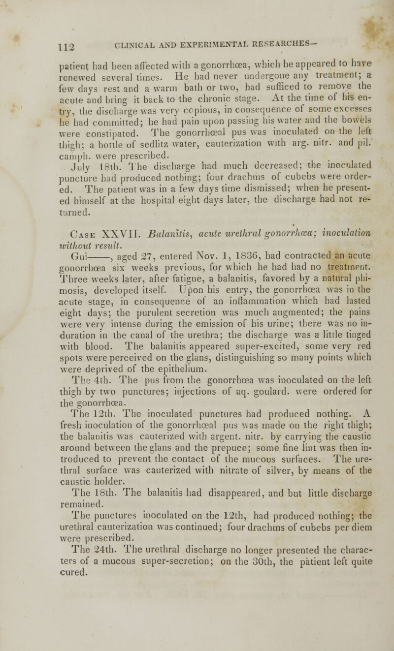 patient had been affected with a gonorrhoea, which he appeared to have renewed several times. He had never undergone any treatment; a few days rest and a warm bath or two, had sufficed to remove the acute and bring it back to the chronic stage. At the time of his en- try, the discharge was very copious, in consequence of some excesses he had committed; he had pain upon passing his water and the bowels were constipated. The gonorrheal pus was inoculated on the left thigh; a bottle of sedlitz water, cauterization with arg. nitr. and pil. camph. were prescribed. July 18th. The discharge had much decreased; the inoculated puncture had produced nothing; four drachms of cubebs were order- ed. The patient was in a few days time dismissed; when he present- ed himself at the hospital eight days later, the discharge had not re- turned. Case XXVII. Balanitis, acute urethral gonorrhoea; inoculation without result. Gui , aged 27, entered Nov. 1, 1836, had contracted an acute gonorrhoea six weeks previous, for which he had had no treatment. Three weeks later, after fatigue, a balanitis, favored by a natural phi- mosis, developed itself. Upon his entry, the gonorrhoea was in the acute stage, in consequence of an inflammation which had lasted eight days; the purulent secretion was much augmented; the pains were very intense during the emission of his urine; there was no in- duration in the canal of the urethra; the discharge was a little tinged with blood. The balanitis appeared super-excited, some very red spots were perceived on the glans, distinguishing so many points which were deprived of the epithelium. The 4th. The pus from the gonorrhoea was inoculated on the left thigh by two punctures; injections of aq. goulard. were ordered for the gonorrhoea. The 12th. The inoculated punctures had produced nothing. A fresh inoculation of the gonorrhoeal pus v\as made on the right thigh; the balanitis was cauterized with argent, nitr. by carrying the caustic around between the glans and the prepuce; some fine lint was then in- troduced to prevent the contact of the mucous surfaces. The ure- thral surface was cauterized with nitrate of silver, by means of the caustic holder. The 18th. The balanitis had disappeared, and but little discharge remained. The punctures inoculated on the 12th, had produced nothing; the urethral cauterization was continued; four drachms of cubebs per diem were prescribed. The 24th. The urethral discharge no longer presented the charac- ters of a mucous super-secretion; on the 30th, the patient left quite cured.