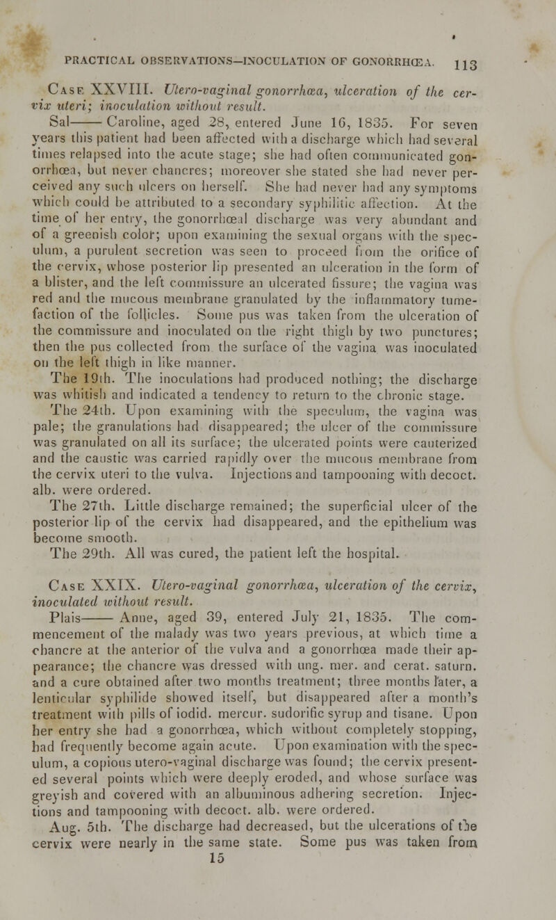 Case XXVIII. Utero-vaginal gonorrhoea, ulceration of the cer- vix uteri; inoculation loithont result. Sal Caroline, aged 28, entered June 1G, 1835. For seven years this patient had been affected with a discharge which had several times relapsed into the acute stage; she had often communicated gon- orrhoea, but never chancres; moreover she stated she had never per- ceived any such ulcers on herself. She had never had any symptoms which could be attributed to a secondary syphilitic affection. At the time of her entry, the gonorrhceal discharge was very abundant and of a greenish color; upon examining the sexual organs with the spec- ulum, a purulent secretion was seen to proceed from the orifice of tbe cervix, whose posterior lip presented an ulceration in the form of a blister, and the left commissure an ulcerated fissure; the vagina was red and the mucous membrane granulated by the inflammatory tume- faction of the follicles. Some pus was taken from the ulceration of the commissure and inoculated on the right thigh by two punctures; then the pus collected from the surface of the vagina was inoculated on the left thigh in like manner. The 19th. The inoculations had produced nothing; the discharge was whitish and indicated a tendency to return to the chronic, stage. The 24th. Upon examining with the speculum, the vagina was pale; the granulations had disappeared; the ulcer of the commissure was granulated on all its surface; the ulcerated points were cauterized and the caustic was carried rapidly over the mucous membrane from the cervix uteri to the vulva. Injections and tampooning with decoct, alb. were ordered. The 27th. Little discharge remained; the superficial ulcer of the posterior lip of the cervix had disappeared, and the epithelium was become smooth. The 29th. All was cured, the patient left the hospital. Case XXIX. Utero-vaginal gonorrhoea, ulceration of the cervix, inoculated ivithout result. Plais Anne, aged 39, entered July 21, 1835. The com- mencement of the malady was two years previous, at which time a chancre at the anterior of the vulva and a gonorrhoea made their ap- pearance; the chancre was dressed with ung. mer. and cerat. salurn. and a cure obtained after two months treatment; three months later, a lenticular syphilide showed itself, but disappeared after a month's treatment with pills of iodid. mercur. sudorific syrup and tisane. Upon her entry she bad a gonorrhoea, which without completely stopping, had frequently become again acute. Upon examination with the spec- ulum, a copious utero-vaginal discharge was found; the cervix present- ed several points which were deeply eroded, and whose surface was greyish and covered with an albuminous adhering secretion. Injec- tions and tampooning with decoct, alb. were ordered. Aug. 5th. The discharge had decreased, but tbe ulcerations of t^e cervix were nearly in the same state. Some pus was taken from 15