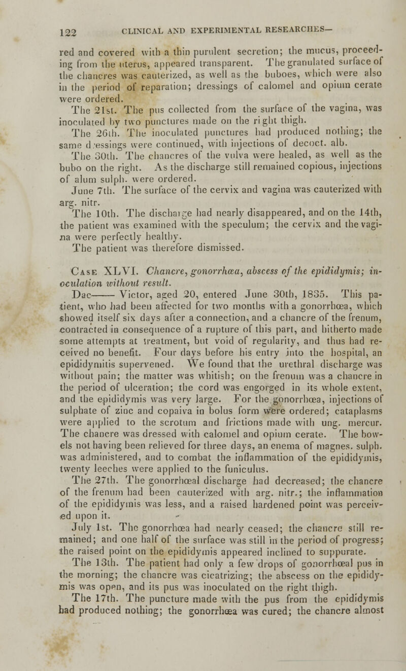 red and covered with a thin purulent secretion; the mucus, proceed- ing from the uterus, appeared transparent. The granulated surface of the chancres was cauterized, as well as the buhoes, which were also in the period of reparation; dressings of calomel and opium cerate were ordered. The 21st. The pus collected from the surface of the vagina, was inoculated by two punctures made on the right thigh. The 26th. The inoculated punctures had produced nothing; the same d essings were continued, with injections of decoct, alb. The 30th. The chancres of the vulva were healed, as well as the bubo on the right. As the discharge still remained copious, injections of alum sulph. were ordered. June 7th. The surface of the cervix and vagina was cauterized with arg. nitr. The 10th. The discbair;e had nearly disappeared, and on the 14th, the patient was examined with the speculum; the cervix and the vagi- na were perfectly healthy. The patient was therefore dismissed. Case XL VI. Chancre, gonorrhoea, abscess of the epididymis; in- oculation without result. Dae Victor, aged 20, entered June 30th, 1835. This pa- tient, who had been affected for two months with a gonorrhoea, which showed itself six days after a connection, and a chancre of the frenum, contracted in consequence of a rupture of this part, and hitherto made some attempts at treatment, but void of regularity, and thus had re- ceived no benefit. Four days before his entry into the hospital, an epididymitis supervened. We found that the urethral discharge was without pain; the matter was whitish; on the frenum was a chancre in the period of ulceration; the cord was engorged in its whole extent, and the epididymis was very large. For the gonorrhoea, injections of sulphate of zinc and copaiva in bolus form were ordered; cataplasms were applied to the scrotum and frictions made with ung. mercur. The chancre was dressed with calomel and opium cerate. The bow- els not having been relieved for three days, an enema of magnes. sulph. was administered, and to combat the inflammation of the epididymis, twenty leeches were applied to the funiculus. The 27th. The gonorrhoeal discharge had decreased; the chancre of the frenum had been cauterized with arg. nitr.; the inflammation of the epididymis was less, and a raised hardened point was perceiv- ed upon it. July 1st. The gonorrhoea had nearly ceased; the chancre still re- mained; and one half of the surface was still in the period of progress; the raised point on the epididymis appeared inclined to suppurate. The 13th. The patient had only a few drops of gonorrhoeal pus in the morning; the chancre was cicatrizing; the abscess on the epididy- mis was open, and its pus was inoculated on the right thigh. The 17th. The puncture made with the pus from the epididymis had produced nothing; the gonorrhoea was cured; the chancre almost