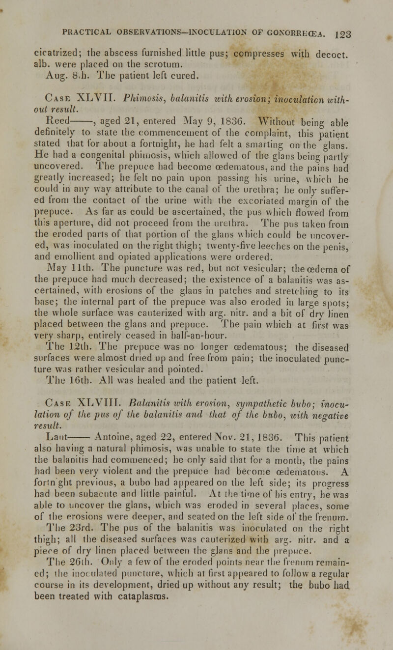 cicatrized; the abscess furnished little pus; compresses with decoct, alb. were placed on the scrotum. Aug. 8>h. The patient left cured. Case XLVII. Phimosis, balanitis xcith erosion; inoculation with- out result. Reed , aged 21, entered May 9, 1836. Without being able definitely to state the commencement of the complaint, this patient stated that for about a fortnight, he had felt a smarting on the glans. He had a congenital phimosis, which allowed of the glans being partly uncovered. The prepuce had become oedematous, and the pains had greatly increased; he felt no pain upon passing his urine, which he could in any way attribute to the canal of the urethra; he only suffer- ed from the contact of the urine with the excoriated margin of the prepuce. As far as could be ascertained, the pus which flowed from this aperture, did not proceed from the urethra. The pus taken from the eroded parts of that portion of the glans which could be uncover- ed, was inoculated on the right thigh; twenty-five leeches on the penis, and emollient and opiated applications were ordered. May 11th. The puncture was red, but not vesicular; the oedema of the prepuce had much decreased; the existence of a balanitis was as- certained, with erosions of the glans in patches and stretching to its base; the internal part of the prepuce was also eroded in large spots; the whole surface was cauterized with arg. nitr. and a bit of dry linen placed between the glans and prepuce. The pain which at first was very sharp, entirely ceased in half-an-hour. The 12lh. The prepuce was no longer ©edematous; the diseased surfaces were almost dried up and free from pain; the inoculated punc- ture w.is rather vesicular and pointed. The 16th. All was healed and the patient left. Case XLVIII. Balanitis with erosion, sympathetic bubo; inocu- lation of the pus of the balanitis and that of the bubo, with negative result. Laut Antoine, aged 22, entered Nov. 21, 1836. This patient also having a natural phimosis, was unable to state the time at which the balanitis had commenced; he only said that for a month, the pains had been very violent and the prepuce had become cedematons. A forin'ght previous, a bubo had appeared on the left side; its progress had been subacute and little painful. At the lime of his entry, he was able to uncover the glans, which was eroded in several places, some of the erosions were deeper, and seated on the left side of the frenum. The 23rd. The pus of the balanitis was inoculated on the right thigh; all the diseased surfaces was cauterized with arg. nitr. and a piece of dry linen placed between the glans and the prepuce. The 26lh. Only a few of the eroded points near the frenum remain- ed; ihe inoculated puncture, which at first appeared to follow a regular course in its development, dried up without any result; the bubo had been treated with cataplasms.