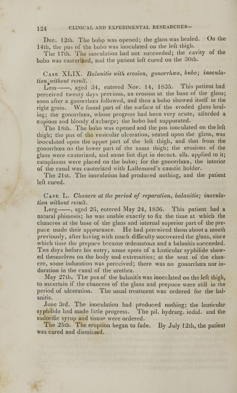 Dec. 12th. The bubo was opened; the glans was healed. On the 14th, the pus of the bubo was inoculated on the left thigh. The 17th. The inoculation had not succeeded; the cavity of the bubo was cauterized, and the patient left cured on the 30th. Case XLIX. Balanitis ivith erosion, gonorrhoea, bubo; inocula- tion without result. Leni , aged 34, entered Nov. 14, 1835. This patient had perceived twenty days previous, an erosion at the base ol the glans; soon after a gonorrhoea followed, and then a bubo showed itsell in the right groin. We found part of the surface of the eroded glans heal- ing; the gonorrhoea, whose progress had been very acute, ariorded a copious and bloody discharge; the bubo had suppurated. The 18th. The bubo was opened and the pus inoculated on the left thigh; the pus of the vesicular ulceration, seated upon the glans, was inoculated upon the upper part of the left thigh, and that from the gonorrhoea on the lower part of the same thigh; the erosions of the glans were cauterized, and some lint dipt in decoct, alb. applied to it; cataplasms were placed on the bubo; for the gonorrhoea, the interior of the canal was cauterized with Lallemand's caustic holder. The 21st. The inoculation had produced nothing, and the patient left cured. Case L. Chancre at the period of reparation, balanitis; inocula- tion xoithout result. Lerg , aged 26, entered May 24, 1836. This patient had a natural phimosis; he was unable exactly to fix the time at which the chancres at the base of the glans and internal superior part of the pre- puce made their appearance. He had perceived them about a month previously, after having with much difficulty uncovered the glans, since which time the prepuce became oedematous and a balanitis succeeded. Ten days before his entry, some spots of a lenticular syphilide show- ed themselves on the body and extremities; at the seat of the chan- cre, some induration was perceived; there was no gonorrhoea nor in- duration in the canal of the urethra. May 27th. The pus of the balanitis was inoculated on the left thigh, to ascertain if the chancres of the glans and prepuce were still in the period of ulceration. The usual treatment was ordered for the bal- anitis. June 3rd. The inoculation had produced nothing; the lenticular syphilide had made little progress. The pil. hydrarg. iodid. and the sudorific syrup and tisane were ordered. The 25th. The eruption began to fade. By July 12th, the patient was cured and dismissed.