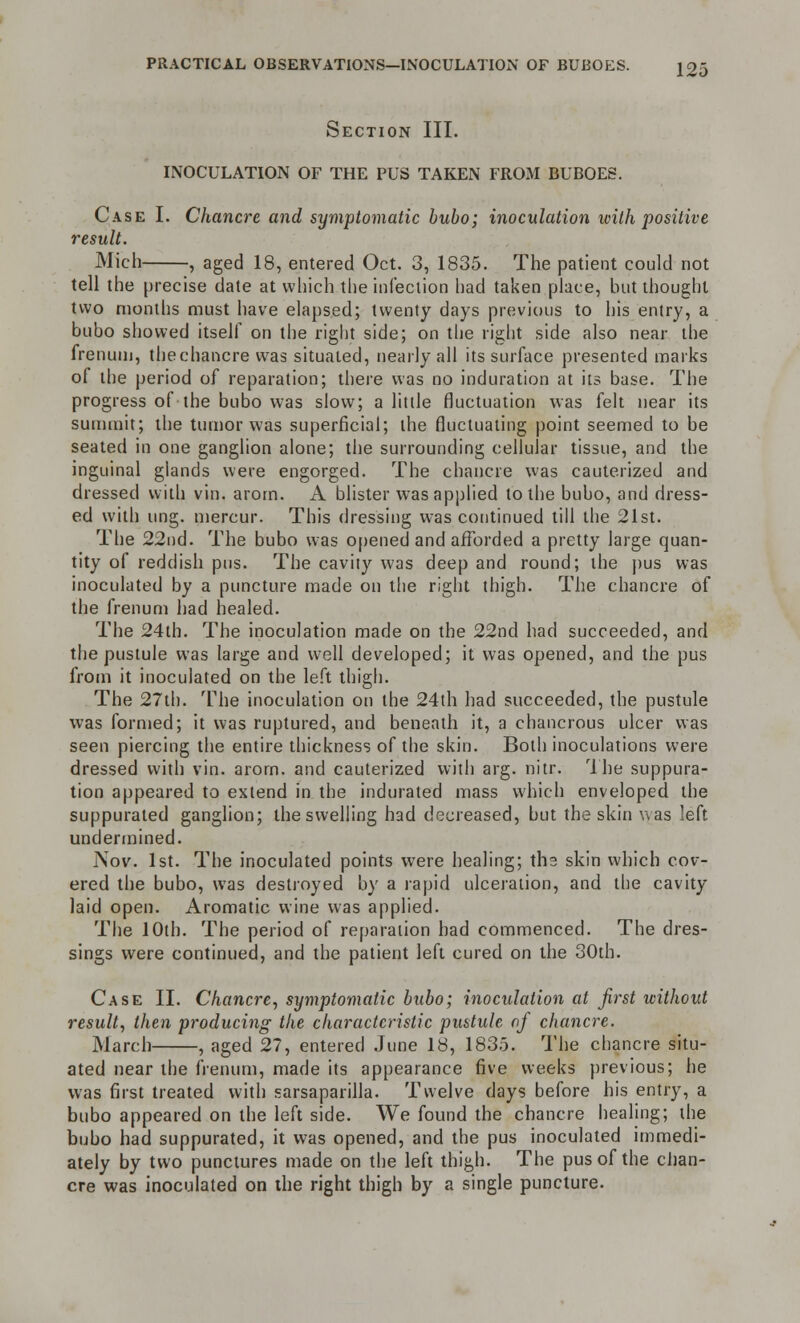 Section III. INOCULATION OF THE PUS TAKEN FROM BUBOES. Case I. Chancre and symptomatic bubo; inoculation with positive result. Mich , aged 18, entered Oct. 3, 1835. The patient could not tell the precise date at which the infection had taken place, but thought two months must have elapsed; twenty days previous to his entry, a bubo showed itself on the right side; on the right side also near the frenum, thechancre was situated, nearly all its surface presented marks of the period of reparation; there was no induration at its base. The progress of the bubo was slow; a little fluctuation was felt near its summit; the tumor was superficial; the fluctuating point seemed to be seated in one ganglion alone; the surrounding cellular tissue, and the inguinal glands were engorged. The chancre was cauterized and dressed with vin. arom. A blister was applied to the bubo, and dress- ed with ung. mercur. This dressing was continued till the 21st. The 22nd. The bubo was opened and afforded a pretty large quan- tity of reddish pus. The cavity was deep and round; the pus was inoculated by a puncture made on the right thigh. The chancre of the frenum had healed. The 24th. The inoculation made on the 22nd had succeeded, and the pustule was large and well developed; it was opened, and the pus from it inoculated on the left thigh. The 27th. The inoculation on the 24th had succeeded, the pustule was formed; it was ruptured, and beneath it, a chancrous ulcer was seen piercing the entire thickness of the skin. Both inoculations were dressed with vin. arom. and cauterized with arg. nitr. The suppura- tion appeared to extend in the indurated mass which enveloped the suppurated ganglion; the swelling had decreased, but the skin was left undermined. Nov. 1st. The inoculated points were healing; the skin which cov- ered the bubo, was destroyed by a rapid ulceration, and the cavity laid open. Aromatic wine was applied. The 10th. The period of reparation bad commenced. The dres- sings were continued, and the patient left cured on the 30th. Case II. Chancre, symptomatic bubo; inoculation at first without result, then producing the characteristic pustule of chancre. March , aged 27, entered June 18, 1835. The chancre situ- ated near the frenum, made its appearance five weeks previous; he was first treated with sarsaparilla. Twelve days before his entry, a bubo appeared on the left side. We found the chancre healing; the bubo had suppurated, it was opened, and the pus inoculated immedi- ately by two punctures made on the left thigh. The pus of the chan- cre was inoculated on the right thigh by a single puncture.