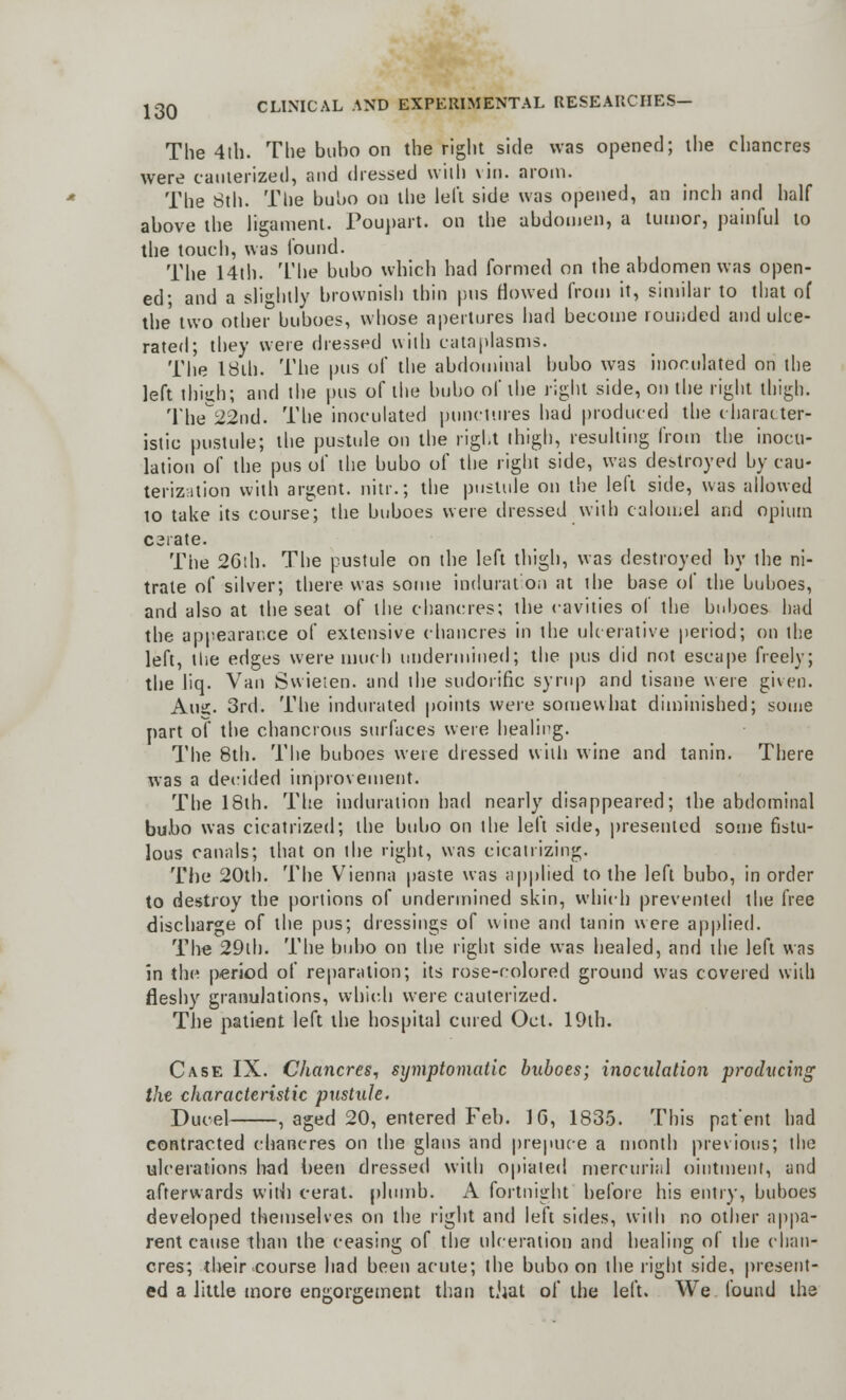 The 4th. The bubo on the right side was opened; the chancres were cauterized, and dressed with vin. arom. The 8th. The bubo on the left side was opened, an inch and half above the ligament. Poupart. on the abdomen, a tumor, painful to the touch, was found. The 14th. The bubo which had formed on the abdomen was open- ed; and a slightly brownish thin pus flowed from it, similar to that of the two other buboes, whose apertures had become rounded and ulce- rated; they were dressed with cataplasms. The I8ih. The pus of the abdominal bubo was inoculated on the left thigh; and the pus of the bubo of the right side, on the right thigh. The22nd. The inoculated punctures had produced the character- istic pustule; the pustule on the right thigh, resulting from the inocu- lation of the pus of the bubo of the right side, was destroyed by cau- terization with argent, nitr.; the pustule on the left side, was allowed to take its course; the buboes were dressed with calomel and opium caiate. The 2Gth. The pustule on the left thigh, was destroyed by the ni- trate of silver; there was some induration at ihe base of the buboes, and also at the seat of the chancres; the cavities of the buboes had the appearar.ce of extensive chancres in the ulcerative period; on the left, the edges were much undermined; the pus did not escape freely; the liq. Van Swieten. and the sudorific syrup and tisane were given. Aug. 3rd. The indurated points were somewhat diminished; some part of the chancrous surfaces were healing. The 8th. The buboes were dressed with wine and tanin. There was a decided improvement. The 18ih. The induration had nearly disappeared; the abdominal bubo was cicatrized; the bubo on the left side, presented some fistu- lous canals; that on the right, was cicatrizing. The 20th. The Vienna paste was applied to the left bubo, in order to destroy the portions of undermined skin, which prevented the free discharge of the pus; dressings of wine and tanin were applied. The 29th. The bubo on the right side was healed, and the left was in the period of reparation; its rose-colored ground was covered with fleshy granulations, which were cauterized. The patient left the hospital cured Oct. 19th. Case IX. Chancres, symptomatic buboes; inoculation producing the characteristic pustule. Ducel , aged 20, entered Feb. 1G, 1835. This pat'ent had contracted chancres on the glaus and prepuce a month previous; the ulcerations had been dressed with opiated mercurial ointment, and afterwards with cerat. plumb. A fortnight before his entry, buboes developed themselves on the right and left sides, with no other appa- rent cause than the ceasing of the ulceration and healing of the chan- cres; their course had been acute; the bubo on the light side, present- ed a little more engorgement than that of the left. We found the