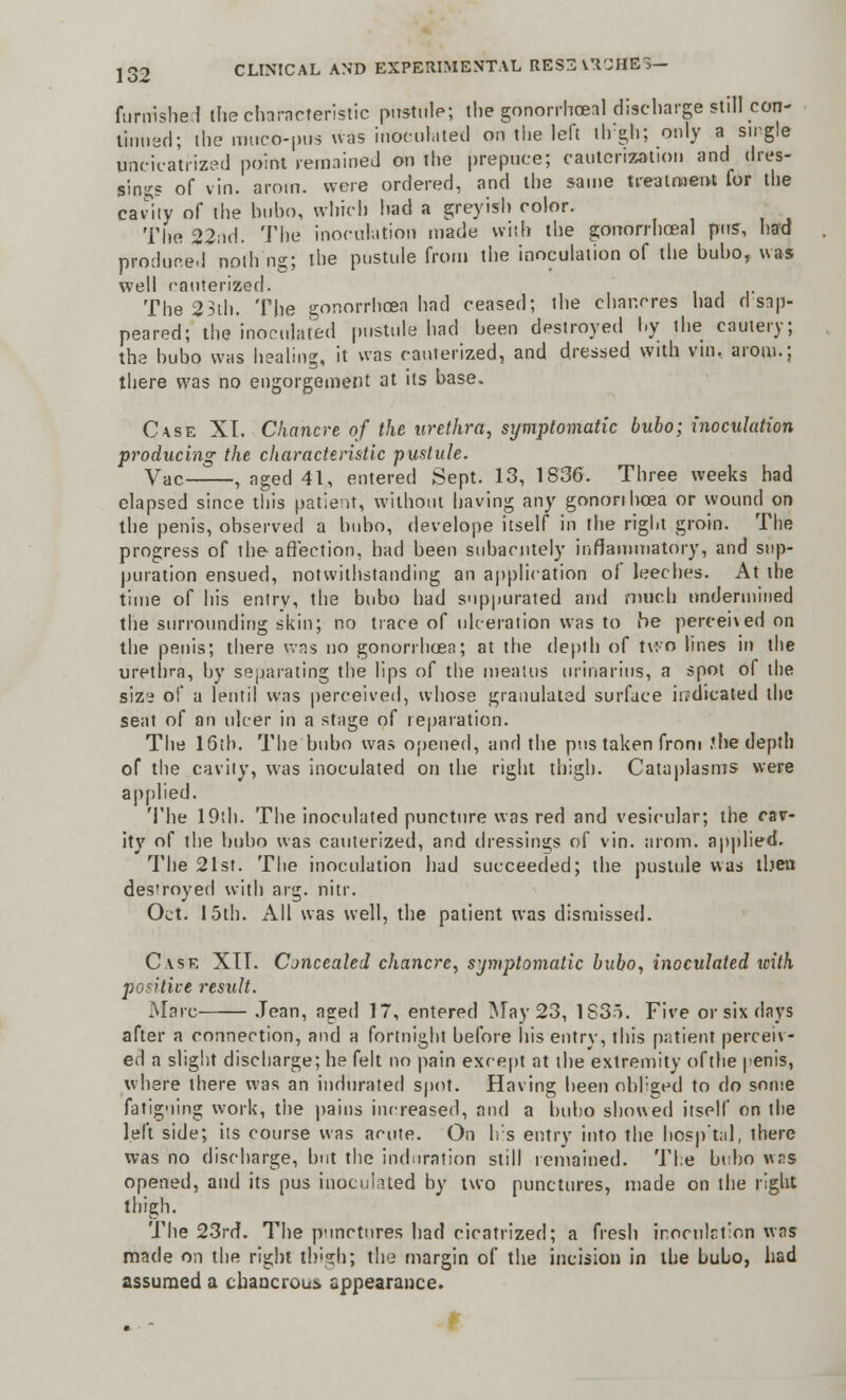 furnished ihecharacteristic pustule; thegonorrhoeal discharge still con- tinued; the muco-pus was inoculated on the left thgh; only a single tmeieatrized point remained on the prepuce; cauterization and tires- sings of vin. aroin. were ordered, and the same treatment for the canty of the bubo, which bad a greyish color. The 22nd. The inoculation made with the gonorrhoea! pus, had produced nolh'ng; the pustule from the inoculation of the bubo, was well cauterized. The 23th. The gonorrhoea had ceased; the chancres bad disap- peared; the inoculated pustule had been destroyed by the cautery; the bubo was healing, it was cauterized, and dressed with vm. aroin.; there was no engorgement at its base. Case XT. Chancre of the urethra, symptomatic bubo; inoculation producing the characteristic pustule. Vac , aged 41, entered Sept. 13, 1836. Three weeks had elapsed since this patient, without having any gonorrhoea or wound on the penis, observed a bubo, develope itself in the right groin. The progress of the affection, had been subacute!}' inflammatory, and sup- puration ensued, notwithstanding an application of leeches. At the time of his entry, the bubo had suppurated and much undermined the surrounding skin; no trace of ulceration was to he percehed on the penis; there was no gonorrhoea; at the depth of two lines in the urethra, by separating the lips of the meatus urinarius, a spot of the sizi of a lentil was perceived, whose granulated surface iu'dicated the seat of an ulcer in a stage of reparation. The 16th. The bubo was opened, and the pus taken from J he depth of the cavity, was inoculated on the right thigh. Cataplasms were applied. The 19th. The inoculated puncture was red and vesicular; the cav- ity of the bubo was cauterized, and dressings of vin. arom. applied. The 21st. The inoculation had succeeded; the pustule was then destroyed with arg. nitr. Oct. 15th. All was well, the patient was dismissed. Case XTT. Concealed chancre, symptomatic bubo, inoculated with positive result. Marc Jean, aged 17, entered May 23, 1S35. Five or six days after a connection, and a fortnight before his entry, this patient perceiv- ed a slight discharge; he felt no pain except at the extremity ofthe penis, where there was an indurated spot. Having been obliged to do some fatiguing work, the pains increased, and a bubo showed itself on the left side; its course was acute. On Irs entry into the bosp'tal, there was no discharge, but the induration still remained. The bubo wns opened, and its pus inoculated by two punctures, made on the right thigh. The 23rd. The punctures had cicatrized; a fresh inoculation was made on the right thigh; the margin of the incision in the bubo, had assumed a chancrous appearance.