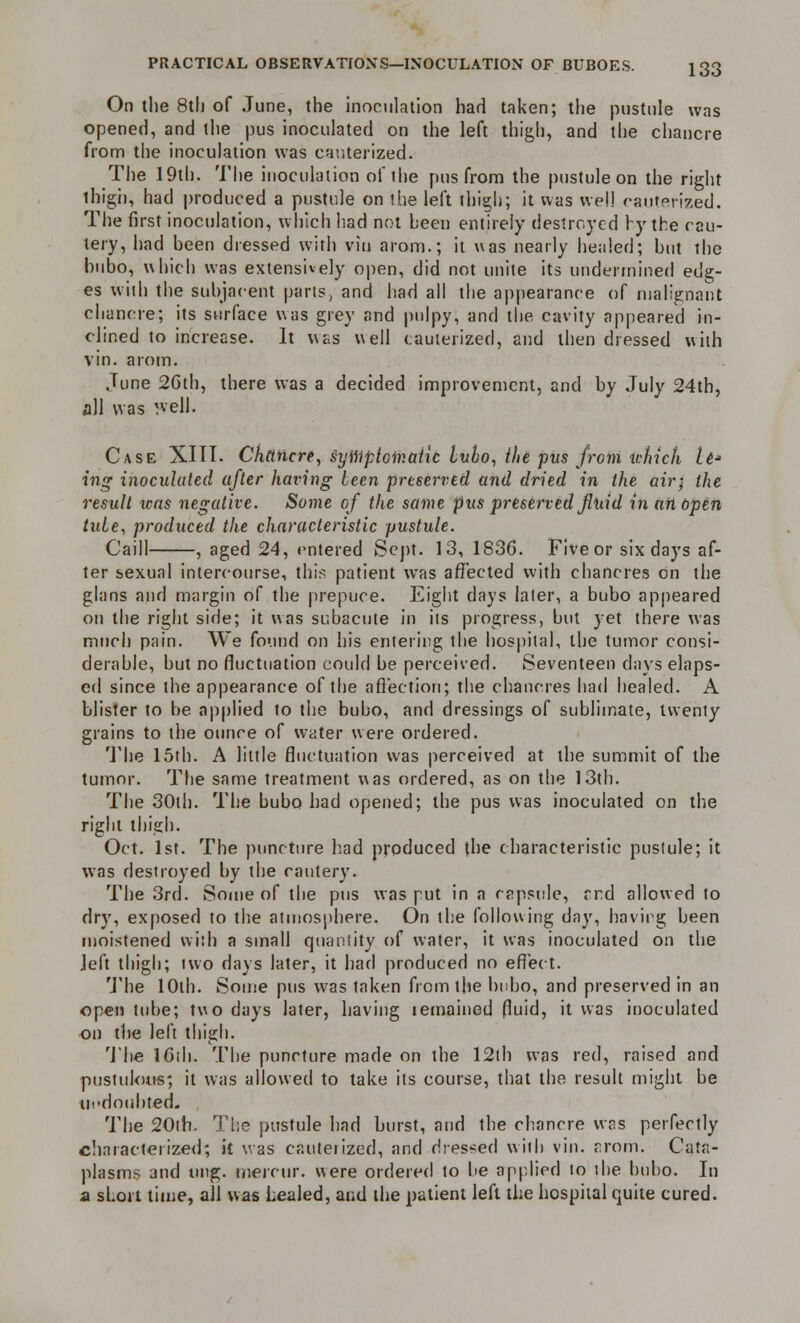 On the 8th of June, the inoculation had taken; the pustule was opened, and the pus inoculated on the left thigh, and the chancre from the inoculation was cauterized. The 19th. The inoculation of the pus from the pustule on the right ihigh, had produced a pustule on the left thigh; it was we!! cauterized. The first inoculation, which had not heen entirely destroyed by the cau- tery, had been dressed with vin arom.; it was nearly healed; but the bubo, which was extensively open, did not unite its undermined edg- es with the subjacent parts, and had all the appearance of malignant chancre; its surface was grey and pulpy, and the cavity appeared in- clined to increase. It was well cauterized, and then dressed with vin. arom. June 2Gth, there was a decided improvement, and by July 24th, all was well. Case XIII. Chancre, symptomatic lubo, the pus from which U* ing inoculated after having teen preserved and dried in the air; the result teas negative. Some of the same pus preserved fluid inatibpen tuie, produced the characteristic pustule. Caill , aged 24, entered Sept. 13, 1836. Five or six days af- ter s>exual intercourse, this patient was affected with chancres on the glans and margin of the prepuce. Eight days later, a bubo appeared on the right side; it was subacute in its progress, but yet there was much pain. We found on his entering the hospital, the tumor consi- derable, but no fluctuation could be perceived. Seventeen days elaps- ed since the appearance of the affection; the chancres bad healed. A blister to be applied to the bubo, and dressings of sublimate, twenty grains to the ounce of water were ordered. The 15th. A little fluctuation was perceived at the summit of the tumor. The same treatment was ordered, as on the 13th. The 30th. The bubo had opened; the pus was inoculated on the right thigh. Oct. 1st. The puncture had produced the characteristic pustule; it was destroyed by the cautery. The 3rd. Some of the pus was put in a capsule, rrd allowed to dry, exposed to the atmosphere. On the following day, having been moistened with a small quantity of water, it was inoculated on the left thigh; two days later, it had produced no effect. The 10th. Some pus was taken from the bubo, and preserved in an open tube; two days later, having lemained fluid, it was inoculated on the left thigh. The ICth. The puncture made on the 12th was red, raised and pustulous; it was allowed to take its course, that the result might be ill-doubted.. The 20th. The pustule had burst, and the chancre was perfectly characterized; it was cauterized, and dressed with vin. arom. Cata- plasms and ung. merrur. were ordered to be applied to the bubo. In a short time, all was Lealed, and the patient left the hospital quite cured.