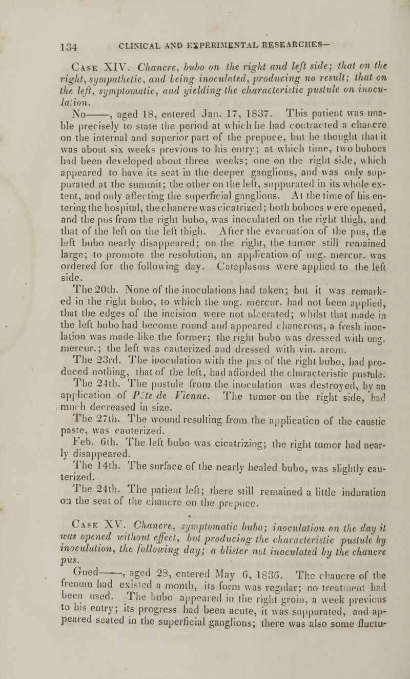 Case XIV. Chancre, bubo on the right and left side; that on the rigid, sympathetic, and Icing inoculated, producing no result; that on the left, symptomatic, and yielding the characteristic pustule on inocu- lation. No , aged 18, entered Jan. 17, 1837. This patient was una- ble precisely to state the period at which he had contracted a chancre on the internal and superior part of the prepuce, hut he thought that it was about six weeks previous to his entry; at which lime, two buboes had been developed about three weeks; one on the right side, which appeared to have its seat in the deeper ganglions, and was only sup- purated at the summit; the other on the left, suppurated in its whole ex- tent, and only affecting the superficial ganglions. At the time of his en- tering the hospital, the chancre was cicatrized; both buboes were opened, and the pus from the right bubo, was inoculated on the right thigh, and that of the left on the left thigh. After the evacuation of the pus, the left bubo nearly disappeared; on the right, the tumor still remained large; to promote the resolution, an application of ung. mercur. was ordered for the following day. Cataplasms were applied to the left side. The 20th. None of the inoculations had taken; but it was remark- ed in the right bubo, to which the ung. mercur. had not been applied, that the edges of the incision were not ulcerated; whilst that made in the left bubo had become round and appeared ehancrous, a fresh inoc- lation was made like the former; the,right bubo was dressed with ung. mercur.; the left was cauterized and dressed with vin. arom. The 23rd. The inoculation with the pus of the right bubo, had pro- duced nothing, that of the left, had afforded the characteristic pustule. The 24th. The pustule from the inoculation was destroyed, by an application of Pile de Vienne. The tumor on the right side, had much decreased in size. The 27th. The wound resulting from the application of the caustic paste, was cauterized. Feb. 6th. The left bubo was cicatrizing; the right tumor had near- ly disappeared. The 14th. The surface of the nearly healed bubo, was slightly cau- terized. The 24th. The patient left; there still remained a little induration o:i the seat of the chancre on the prepuce. Case XV. Chancre, symptomatic bubo; inoculation on the day it was opened without effect, but producing the characteristic pustule by inoculation, the following day; a blister net inoculated by the chancre pus. Gued , aged 23, entered May G, 1836. The chancre of the fremiin had existed a month, its form was regular; no treatment had been used. The bubo appeared in the right groin, a week previous to his entry; its progress had been acute, it was suppurated, and ap- peared seated in the superficial ganglions; there was also some fluctu-