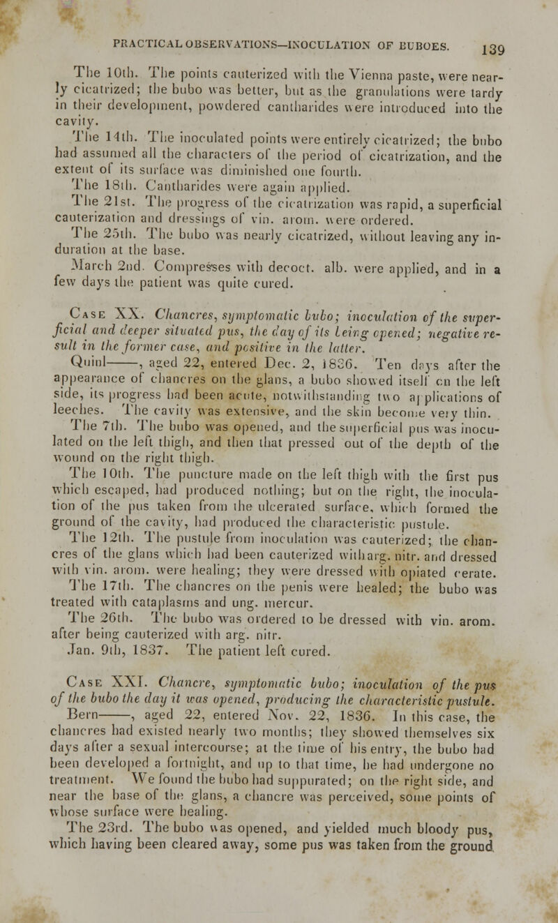 The 10th. The points cauterized with the Vienna paste, were near- ly cicatrized; the bubo was better, but as the granulations were tardy in their development, powdered cantharides were introduced into the cavity. The 14lh. The inoculated points were entirely cicatrized; the bubo had assumed all the characters of the period of cicatrization, and the extent of its surface was diminished one fourth. The 18ih. Cantharides were again applied. The 21st. The progress of the cicatrization was rapid, a superficial cauterization and dressings of vin. arom. were ordered. The 25th. The bubo was nearly cicatrized, without leaving any in- duration at the base. March 2nd. Compresses with decoct, alb. were applied, and in a few days the patient was quite cured. Case XX. Chancres, symptomatic bvbo; inoculation of the super- ficial and deeper situated pus, the day of its being opened; negative re- sult in the former case, and positive in the latter. Quid , aged 22, entered Dec. 2, 1826. Ten days after the appearance of chancres on the glans, a bubo showed itself en the left side, its progress had been acute, notwithstanding two applications of leeches. The cavity was extensive, and the skin become vejy thin. The 7th. The bubo was opened, and the superficial pus was inocu- lated on the left thigh, and then that pressed out of the depth of the wound on the right thigh. The 10th. The puncture made on the left thigh with the first pus which escaped, had produced nothing; but on the right, the inocula- tion of the pus taken from the ulcerated surface, which formed the ground of the cavity, had produced the characteristic pustule. The 12th. The pustule from inoculation was cauterized; the chan- cres of the glans which had been cauterized witharg. nitr. and dressed with vin. arom. were healing; they were dressed with opiated cerate. The 17th. The chancres on the penis were healed; the bubo was treated with cataplasms and ung. mercur. The 26th. The bubo was ordered to be dressed with vin. arom. after being cauterized with arg. nitr. Jan. 9th, 1837. The patient left cured. Case XXI. Chancre, symptomatic bubo; inoculation of the pus of the bubo the day it teas opened, producing the characteristic pustule. Bern , aged 22, entered Nov. 22, 1836. In this case, the chancres had existed nearly two months; they showed themselves six days after a sexual intercourse; at the lime of his entry, the bubo had been developed a fortnight, and up to that time, he had undergone no treatment. We found the bubo had suppurated; on the right side, and near the base of the glans, a chancre was perceived, some points of whose surface were healing. The 23rd. The bubo was opened, and yielded much bloody pus, which having been cleared away, some pus was taken from the ground,