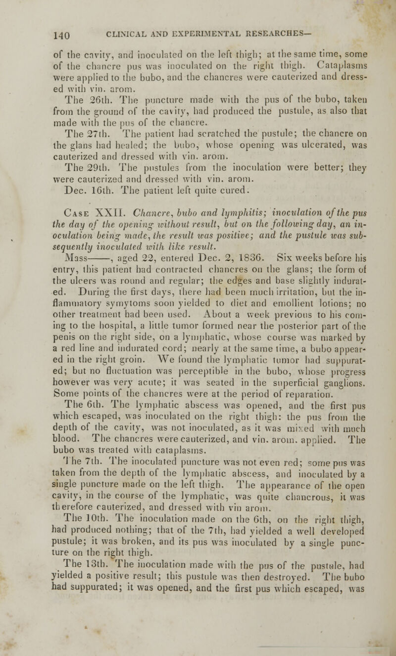 of the cavity, and inoculated on the left thigh; at the same time, some of the chancre pus was inoculated on the right thigh. Cataplasms were applied to the bubo, and the chancres were cauterized and dress- ed with vin. arom. The 26th. The puncture made with the pus of the bubo, taken from the ground of the cavity, had produced the pustule, as also that made with the pus of the chancre. The 27th. The patient had scratched the pustule; the chancre on the glans had healed; the bubo, whose opening was ulcerated, was cauterized and dressed with vin. arom. The 29th. The pustules from the inoculation were better; they were cauterized and dressed with vin. arom. Dec. 16th. The patient left quite cured. Case XXII. Chancre, bubo and lymphitis; inoculation of the pus the day of the opening without result, but on the following day, an in- oculation being made, the result icas positive; and the pustule ivas sub- sequently inoculated with like result. Mass , aged 22, entered Dec. 2, 1836. Six weeks before his entry, this patient had contracted chancres on the glans; the form of the ulcers was round and regular; the edges and base slightly indurat- ed. During the first days, there had been much irritation, but the in- flammatory symytoms soon yielded to diet and emollient lotions; no other treatment had been used. About a week previous to his com- ing to the hospital, a little tumor formed near the posterior part of the penis on the right side, on a lymphatic, whose course was marked by a red line and indurated cord; nearly at the same lime, a bubo appear- ed in the right groin. We found the lymphatic tumor had suppurat- ed; but no fluctuation was perceptible in the bubo, whose progress however was very acute; it was seated in the superficial ganglions. Some points of the chancres were at the period of reparation. The 6th. The lymphatic abscess was opened, and the first pus which escaped, was inoculated on the right thigh: the pus from the depth of the cavity, was not inoculated, as it was mixed with much blood. The chancres were cauterized, and vin. arom. applied. The bubo was treated with cataplasms. The 7th. The inoculated puncture was not even red; some pus was taken from the depth of the lymphatic abscess, and inoculated by a single puncture made on the left thigh. The appearance of ihe open cavity, in the course of the lymphatic, was quite chancrous, it was therefore cauterized, and dressed with vin arom. The 10th. The inoculation made on the 6th, on the right thigh, had produced nothing; that of the 7th, had yielded a well developed pustule; it was broken, and its pus was inoculated by a single punc- ture on the right thigh. _ The 13th. The inoculation made with the pus of the pustule, had yielded a positive result; this pustule was then destroyed. The bubo had suppurated; it was opened, and the first pus which escaped, was