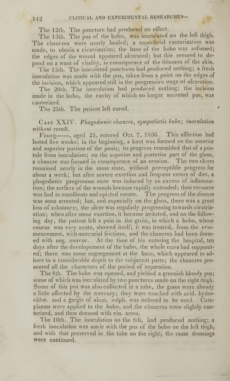 The 12th. The puncture had produced no effect. The 13th. The pus of the bubo, was inoculated on the left thigh. The chancres were nearly healed; a superficial cauterization was made, to obtain a cicatrization; the base of the bubo was softened; the edges of the wound appeared ulcerated; but this seemed to de- pend on a want of vitality, in consequence of the thinness of the skin. The 15th. The inoculated punctures had produced nothing; a fresh inoculation was made with the pus, taken from a point on the edges of the incision, which appeared still in the progressive stage ol ulceration. The 20ih. The inoculation had produced nothing; the incision made in the bubo, the cavity of which no longer secreted pus, was cauterized. The 25th. The patient left cured. Case XXIV. Phagedenic chancre, sympathetic bubo; inoculation without result. Finarg , aged 25, entered Oct. 7, 1836. This affection had lasted five weeks; in the beginning, a knot was formed on the anterior and superior portion of the penis; its progress resembled that of a pus- tule from inoculation; on the superior and posterior part of the glans, a chancre was formed in consequence of an erosion. The two ulcers remained nearly in the same state, without perceptible progress for about a week; but after severe exertion and frequent errors of diet, a phagedenic gangrenous state was induced by an excess of inflamma- tion; the surface of the wounds became rapidly extended; then recourse was had to emollients and opiated cerate. The progress of the disease was soon arrested; but, and especially on the glans, there was a great loss of substance; the ulcer was regularly progressing towards cicatriz- ation; when after some exertion, it became irritated, and on the follow- ing day, the patient felt a pain in the groin, in which a bubo, whose course was very acute, showed itself; it. was treated, from the com- mencement, with mercurial frictions, and the chancres had been dress- ed with ung. mercur. At the time of his entering the hospital, ten days after the developement of the bubo, the whole mass had suppurat- ed; there was some engorgement at the base, which appeared to ad- here to a considerable depth to the subjacent parts; the chancres pre- sented all the characters of the period of reparation. The 8th. The bubo was opened, and yielded a greenish bloody pus; some of which was inoculated by two punctures made on the right thigh. Some of this pus was also collected in a tube, the gums were already a little affected by the mercury; they were touched with acid, hydro- chlor. and a gargle of alum, sulph. was ordered to be used. Cata- plasms were applied to the bubo, and the chancres were slightly cau- terized, and then dressed with vin. arom. The 10th. The inoculation on the 8th, had produced nothing; a fresh inoculation was made with the pus of the bubo on the left thigh, and with that preserved in the tube on the right; the same dressings were continued,