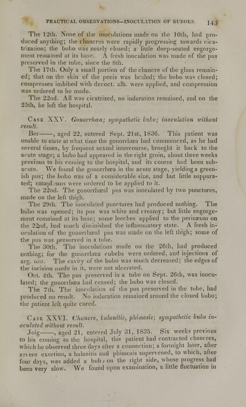 The 12th. None of the inoculations made on the 10th, had pro- duced anything; the chancres were rapidly progressing towards cica- trization; the bubo was nearly closed; a little deep-seated engorge- ment remained at its base. A fresh inoculation was made of the pus preserved in the tube, since the Sth. The 17ih. Only a small portion of the chancre of the glans remain- ed; that on the skin of the penis was healed; the bubo was closed; compresses imbibed with decoct, alb. were applied, and compression was ordered to be made. The 22nd. All was cicatrized, no induration remained, and on the 25th, he left the hospital. Case XXV. Gonorrhoea; sympathetic bubo; inoculation without result. Ber , aged 22, entered Sept. 21st, 1836. This patient was unable to slate at what time the gonorrhoea had commenced, as he had several times, by frequent sexual intercourse, brought it back to the acute stage; a bubo had appeared in the right groin, about three weeks previous to his coming to the hospital, and its course had been sub- acute. We found the gonorrhoea in the acute stage, yielding a green- ish pus; the bubo was of a considerable size, and but little suppura- ted; cataplasms were ordered to be applied to it. The 22nd. The gonorrhceal pus was inoculated by two punctures, made on the left thigh. The 29th- The inoculated punctures had produced nothing. The bubo was opened; its pus was white and creamy; but little engorge- ment remained at its base; some leeches applied to the perinseum on the 22nd, had much diminished the inflammatory state. A fresh in- oculation of the gonorrhceal pus was made on the left thigh; some of the pus was preserved in a tube. The 30th. The inoculations made on the 26th, had produced nothing; for the gonorrhoea cubebs were ordered, and injections of arg- uiir. The cavity of the bubo was much decreased; the edges of the incision made in it, were not ulcerated. Oct- 4th. The pus preserved in a tube on Sept. 26th, was inocu- lated; the gonorrhoea had ceased; the bubo was closed. The 7th.. The inoculation of the pus preserved in the tube, had produced no result. No induration remained around the closed bubo; the patient left quite cured. Case XXVI. Chancre, balanitis, phimosis; sympathetic bubo in- oculated witliout result. Joig , agec] 21, entered July 31, 1835. Six weeks previous to his coining to the hospital, this patient had contracted chancres, which he observed three days alter a connection; a fortnight later, after severe exertion, a balanitis and phimosis supervened, to which, after four days, was added a bub J on the right side, whose progress had been very slow. We found upon examination, a little fluctuation in