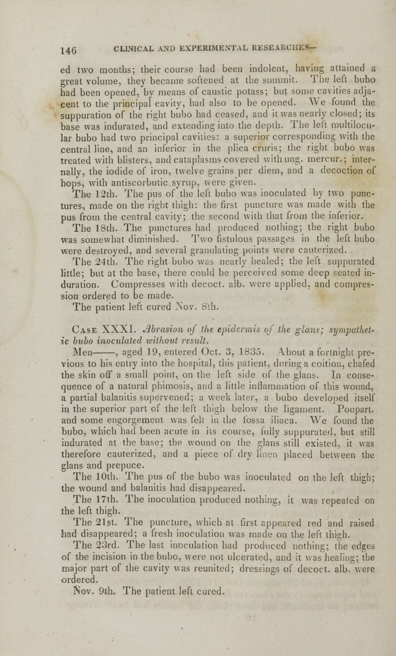 ed two months; their course had been indolent, having attained a great volume, they became softened at the summit. The left bubo had been opened, by means of caustic potass; but some cavities adja- cent to the principal cavity, had also to be opened. We found the suppuration of the right bubo had ceased, and it was nearly closed; its base was indurated, and extending into the depth. The left multilocu- lar bubo had two principal cavities: a superior corresponding with the central line, and an inferior in the plica cruris; the right bubo was treated with blisters, and cataplasms covered with ung. mercur.; inter- nally, the iodide of iron, twelve grains per diem, and a decoction of hops, with antiscorbutic syrup, were given. The 12th. The pus of the left bubo was inoculated by two punc- tures, made on the right thigh: the first puncture was made with the pus from the central cavity; the second with that from the inferior. The 18th. The punctures had produced nothing; the right bubo was somewhat diminished. Two fistulous passages in the left bubo were destroyed, and several granulating points were cauterized. The 24th. The right bubo was nearly healed; the left suppurated little; but at the base, there could be perceived some deep seated in- duration. Compresses with decoct, alb. were applied, and compres- sion ordered to be made. The patient left cured Nov. S'th. Case XXXI. Abrasion of the epidermis of the glans; sympathet- ic bubo inoculated without result. Men , aged 19, entered Oct. 3, 1835. About a fortnight pre- vious to his entry into the hospital, this patient, during a coition, chafed the skin off a small point, on the left side of the glans. In conse- quence of a natural phimosis, and a little inflammation of this wound, a partial balanitis supervened; a week later, a bubo developed itself in the superior part of the left thigh below the ligament. Poupart. and some engorgement was felt in the fossa iliaca. We found the bubo, which had been acute in its course, fully suppurated, but still indurated at the base; the wound on the glans still existed, it was therefore cauterized, and a piece of dry linen placed between the glans and prepuce. The 10th. The pus of the bubo was inoculated on the left thigh; the wound and balanitis had disappeared. The 17th. The inoculation produced nothing, it was repeated on the left thigh. The 21st. The puncture, which at first appeared red and raised had disappeared; a fresh inoculation was made on the left thigh. The 23rd. The last inoculation had produced nothing; the edges of the incision in the bubo, were not ulcerated, and it was healing; the major part of the cavity was reunited; dressings of decoct, alb. were ordered. Nov. 9th. The patient left cured.