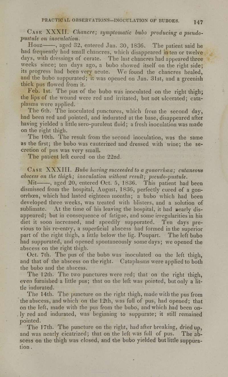 Case XXXII. Chancre; symptomatic bubo producing a pseudo- pustule on inoculation. Houz , aged 32, entered Jan. 30, 1836. The patient said he had frequently had small chancres, which disappeared in ten or twelve days, with dressings of cerate. The last chancres had appeared three weeks since; ten days ago, a bubo showed itself on the right side; its progress had been very acute. We found the chancres healed, and the bubo suppurated; it was opened on Jan. 31st, and a greenish thick pus flowed from it. Feb. 1st. The pus of the bubo was inoculated on the right thigh; the lips of the wound were red and irritated, but not ulcerated; cata- plasms were applied. The 6th. The inoculated punctures, which from the second day, had been red and pointed, and indurated at the base, disappeared after having yielded a little sero-purulent fluid; a fresh inoculation was made on the right thigh. The 10th. The result from the second inoculation, was the same as the first; the bubo was cauterized and dressed with wine; the se- cretion of pus was very small. The patient left cured on the 22nd. Case XXXIII. Bubo having succeeded to a gonorrhoea; cutaneous abscess on the thigh; inoculation without result; pseudo-pustule. Mit , aged 20, entered Oct. 5, 1836. This patient had been dismissed from the hospital, August, 1836, perfectly cured of a gon- orrhoea, which had lasted eighteen months; a bubo which had been developed three weeks, was treated with blisters, and a solution of sublimate. At the time of his leaving the hospital, it had aearly dis- appeared; but in consequence of fatigue, and some irregularities in his diet it soon increased, and speedily suppurated. Ten days pre- vious to his re-entry, a superficial abscess had formed in the superior part of the right thigh, a little below the lig. Poupart. The left bubo had suppurated, and opened spontaneously some days; we opened the abscess on the right thigh. Oct. 7th. The pus of the bubo was inoculated on the left thigh, and that of the abscess on the right. Cataplasms were applied to both the bubo and the abscess. The 12th. The two punctures were red; that on the right thigh, even furnished a little pus; that on the left was pointed, but only a lit- tle indurated. The 14th. The puncture on the right thigh, made with the pus from the abscess, and which on the 12th, was full of pus, had opened; that on the left, made with the pus from the bubo, and which had been on- ly red and indurated, was beginning to suppurate; it still remained pointed. The 17th. The puncture on the right, had after breaking, dried up, and was nearly cicatrized; that on the left was full of pus. The ab- scess on the thigh was closed, and the bubo yielded but little suppura- tion .