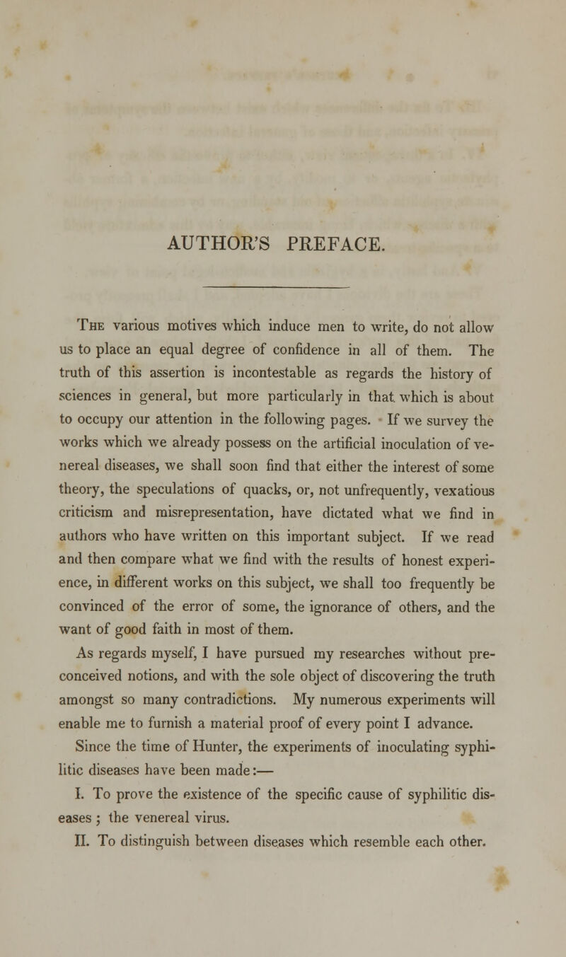 AUTHOR'S PREFACE. The various motives which induce men to write, do not allow us to place an equal degree of confidence in all of them. The truth of this assertion is incontestable as regards the history of sciences in general, but more particularly in that, which is about to occupy our attention in the following pages. If we survey the works which we already possess on the artificial inoculation of ve- nereal diseases, we shall soon find that either the interest of some theory, the speculations of quacks, or, not unfrequently, vexatious criticism and misrepresentation, have dictated what we find in authors who have written on this important subject. If we read and then compare what we find with the results of honest experi- ence, in different works on this subject, we shall too frequently be convinced of the error of some, the ignorance of others, and the want of good faith in most of them. As regards myself, I have pursued my researches without pre- conceived notions, and with the sole object of discovering the truth amongst so many contradictions. My numerous experiments will enable me to furnish a material proof of every point I advance. Since the time of Hunter, the experiments of inoculating syphi- litic diseases have been made:— I. To prove the existence of the specific cause of syphilitic dis- eases ; the venereal virus.