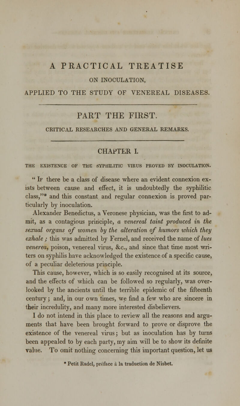 ON INOCULATION, APPLIED TO THE STUDY OF VENEREAL DISEASES. PART THE FIRST. CRITICAL RESEARCHES AND GENERAL REMARKS. CHAPTER I. THE EXISTENCE OF THE SYPHILITIC VIRUS PROVED BY INOCULATION.  If there be a class of disease where an evident connexion ex- ists between cause and effect, it is undoubtedly the syphilitic class,* and this constant and regular connexion is proved par- ticularly by inoculation. Alexander Benedictus, a Veronese physician, was the first to ad- mit, as a contagious principle, a venereal taint produced in the sexual organs of women by the alteration of humors which they exhale ; this was admitted by Fernel, and received the name of lues venerea, poison, venereal virus, &c, and since that time most wri- ters on syphilis have acknowledged the existence of a specific cause, of a peculiar deleterious principle. This cause, however, which is so easily recognised at its source, and the effects of which can be followed so regularly, was over- looked by the ancients until the terrible epidemic of the fifteenth century; and, in our own times, we find a few who are sincere in their incredulity, and many more interested disbelievers. I do not intend in this place to review all the reasons and argu- ments that have been brought forward to prove or disprove the existence of the venereal virus; but as inoculation has by turns been appealed to by each party, my aim will be to show its definite value. To omit nothing concerning this important question, let us * Petit Radel, preface a la traduction de Nisbet.