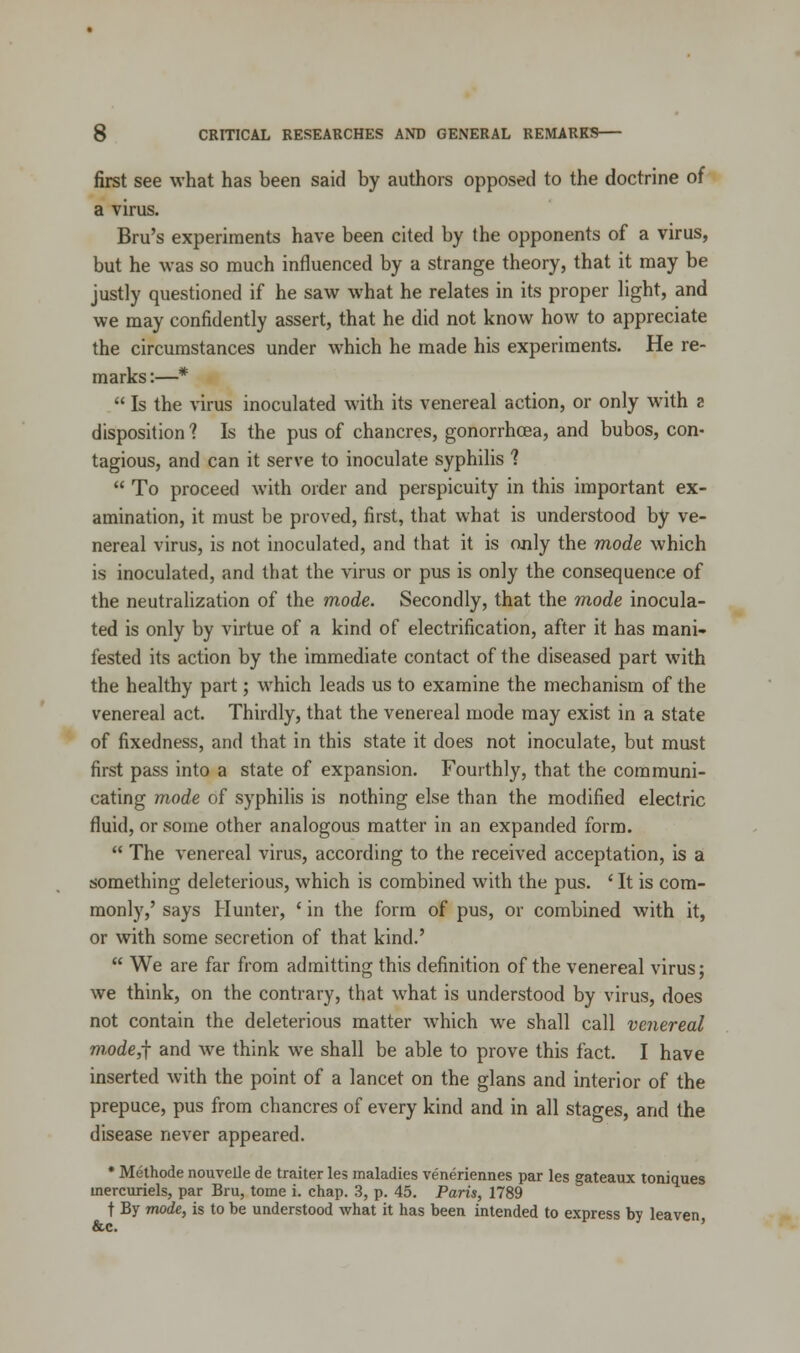 first see what has been said by authors opposed to the doctrine of a virus. Bru's experiments have been cited by the opponents of a virus, but he was so much influenced by a strange theory, that it may be justly questioned if he saw what he relates in its proper light, and we may confidently assert, that he did not know how to appreciate the circumstances under which he made his experiments. He re- marks :—*  Is the virus inoculated with its venereal action, or only with a disposition ? Is the pus of chancres, gonorrhoea, and bubos, con- tagious, and can it serve to inoculate syphilis ?  To proceed with order and perspicuity in this important ex- amination, it must be proved, first, that what is understood by ve- nereal virus, is not inoculated, and that it is only the mode which is inoculated, and that the virus or pus is only the consequence of the neutralization of the mode. Secondly, that the mode inocula- ted is only by virtue of a kind of electrification, after it has mani- fested its action by the immediate contact of the diseased part with the healthy part; which leads us to examine the mechanism of the venereal act. Thirdly, that the venereal mode may exist in a state of fixedness, and that in this state it does not inoculate, but must first pass into a state of expansion. Fourthly, that the communi- cating mode of syphilis is nothing else than the modified electric fluid, or some other analogous matter in an expanded form.  The venereal virus, according to the received acceptation, is a something deleterious, which is combined with the pus. ' It is com- monly,' says Hunter, ' in the form of pus, or combined with it, or with some secretion of that kind.'  We are far from admitting this definition of the venereal virus; we think, on the contrary, that what is understood by virus, does not contain the deleterious matter which we shall call venereal mode,f and we think we shall be able to prove this fact. I have inserted with the point of a lancet on the glans and interior of the prepuce, pus from chancres of every kind and in all stages, and the disease never appeared. * Methode nouvelle de traiter les maladies veneriennes par les gateaux toniques mercuriels, par Bru, tome i. chap. 3, p. 45. Paris, 1789 t By mode, is to be understood what it has been intended to express by leaven &c.