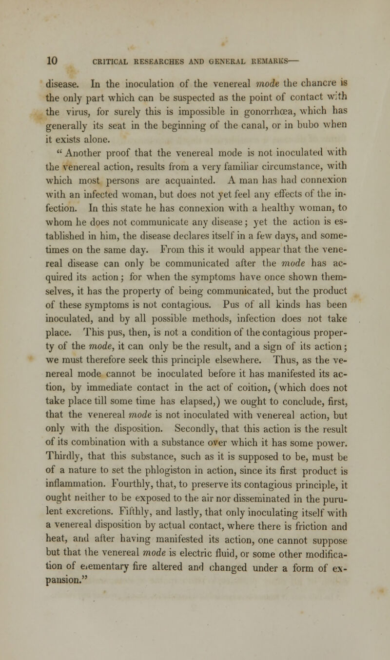 disease. In the inoculation of the venereal mode the chancre is the only part which can be suspected as the point of contact w;th the virus, for surely this is impossible in gonorrhoea, which has generally its seat in the beginning of the canal, or in bubo when it exists alone.  Another proof that the venereal mode is not inoculated with the venereal action, results from a very familiar circumstance, with which most persons are acquainted. A man has had connexion with an infected woman, but does not yet feel any effects of the in- fection. In this state he has connexion with a healthy woman, to whom he does not communicate any disease; yet the action is es- tablished in him, the disease declares itself in a few days, and some- times on the same day. From this it would appear that the vene- real disease can only be communicated after the mode has ac- quired its action; for when the symptoms have once shown them- selves, it has the property of being communicated, but the product of these symptoms is not contagious. Pus of all kinds has been inoculated, and by all possible methods, infection does not take place. This pus, then, is not a condition of the contagious proper- ty of the mode, it can only be the result, and a sign of its action; we must therefore seek this principle elsewhere. Thus, as the ve- nereal mode cannot be inoculated before it has manifested its ac- tion, by immediate contact in the act of coition, (which does not take place till some time has elapsed,) we ought to conclude, first, that the venereal mode is not inoculated with venereal action, but only with the disposition. Secondly, that this action is the result of its combination with a substance over which it has some power. Thirdly, that this substance, such as it is supposed to be, must be of a nature to set the phlogiston in action, since its first product is inflammation. Fourthly, that, to preserve its contagious principle, it ought neither to be exposed to the air nor disseminated in the puru- lent excretions. Fifthly, and lastly, that only inoculating itself with a venereal disposition by actual contact, where there is friction and heat, and after having manifested its action, one cannot suppose but that the venereal mode is electric fluid, or some other modifica- tion of eiementary fire altered and changed under a form of ex- pansion.