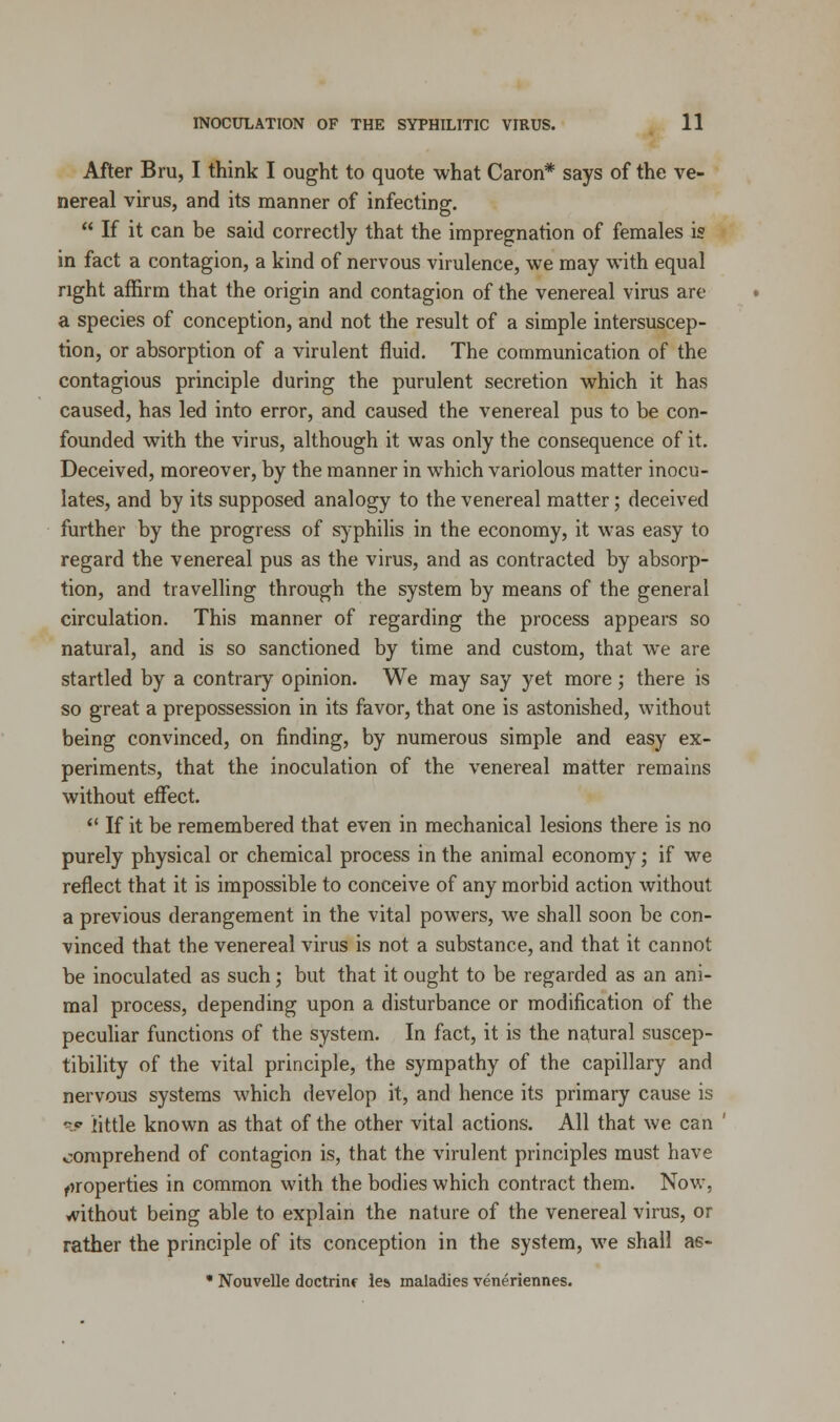 After Bru, I think I ought to quote what Caron* says of the ve- nereal virus, and its manner of infecting.  If it can be said correctly that the impregnation of females is in fact a contagion, a kind of nervous virulence, we may with equal right affirm that the origin and contagion of the venereal virus are a species of conception, and not the result of a simple intersuscep- tion, or absorption of a virulent fluid. The communication of the contagious principle during the purulent secretion which it has caused, has led into error, and caused the venereal pus to be con- founded with the virus, although it was only the consequence of it. Deceived, moreover, by the manner in which variolous matter inocu- lates, and by its supposed analogy to the venereal matter; deceived further by the progress of syphilis in the economy, it was easy to regard the venereal pus as the virus, and as contracted by absorp- tion, and travelling through the system by means of the general circulation. This manner of regarding the process appears so natural, and is so sanctioned by time and custom, that we are startled by a contrary opinion. We may say yet more; there is so great a prepossession in its favor, that one is astonished, without being convinced, on finding, by numerous simple and easy ex- periments, that the inoculation of the venereal matter remains without effect.  If it be remembered that even in mechanical lesions there is no purely physical or chemical process in the animal economy; if we reflect that it is impossible to conceive of any morbid action without a previous derangement in the vital powers, we shall soon be con- vinced that the venereal virus is not a substance, and that it cannot be inoculated as such; but that it ought to be regarded as an ani- mal process, depending upon a disturbance or modification of the peculiar functions of the system. In fact, it is the natural suscep- tibility of the vital principle, the sympathy of the capillary and nervous systems which develop it, and hence its primary cause is w little known as that of the other vital actions. All that we can ' comprehend of contagion is, that the virulent principles must have properties in common with the bodies which contract them. Now, without being able to explain the nature of the venereal virus, or rather the principle of its conception in the system, we shall as- • Nouvelle doctrinr les maladies veneriennes.