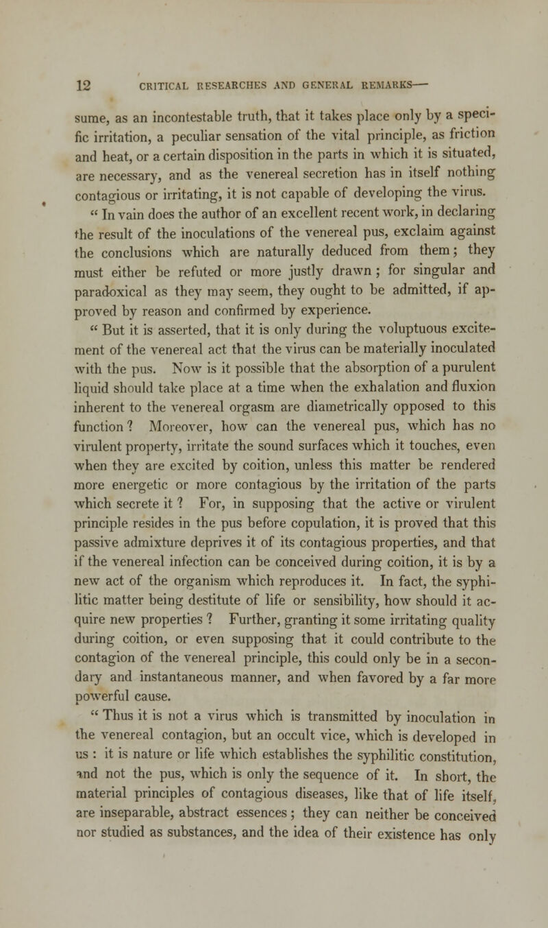 sume, as an incontestable truth, that it takes place only by a speci- fic irritation, a peculiar sensation of the vital principle, as friction and heat, or a certain disposition in the parts in which it is situated, are necessary, and as the venereal secretion has in itself nothing contagious or irritating, it is not capable of developing the virus.  In vain does the author of an excellent recent work, in declaring the result of the inoculations of the venereal pus, exclaim against the conclusions which are naturally deduced from them; they must either be refuted or more justly drawn ; for singular and paradoxical as they may seem, they ought to be admitted, if ap- proved by reason and confirmed by experience.  But it is asserted, that it is only during the voluptuous excite- ment of the venereal act that the virus can be materially inoculated with the pus. Now is it possible that the absorption of a purulent liquid should take place at a time when the exhalation and fluxion inherent to the venereal orgasm are diametrically opposed to this function 1 Moreover, how can the venereal pus, which has no virulent property, irritate the sound surfaces which it touches, even when they are excited by coition, unless this matter be rendered more energetic or more contagious by the irritation of the parts which secrete it ? For, in supposing that the active or virulent principle resides in the pus before copulation, it is proved that this passive admixture deprives it of its contagious properties, and that if the venereal infection can be conceived during coition, it is by a new act of the organism which reproduces it. In fact, the syphi- litic matter being destitute of life or sensibility, how should it ac- quire new properties ? Further, granting it some irritating quality during coition, or even supposing that it could contribute to the contagion of the venereal principle, this could only be in a secon- dary and instantaneous manner, and when favored by a far more powerful cause.  Thus it is not a virus which is transmitted by inoculation in the venereal contagion, but an occult vice, which is developed in us : it is nature or life which establishes the syphilitic constitution *nd not the pus, which is only the sequence of it. In short, the material principles of contagious diseases, like that of life itself, are inseparable, abstract essences ; they can neither be conceived nor studied as substances, and the idea of their existence has only