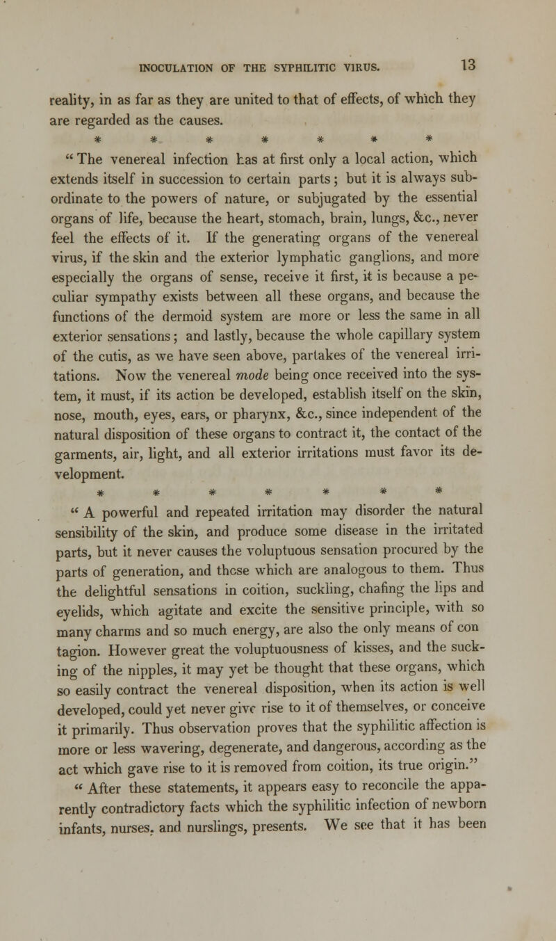 reality, in as far as they are united to that of effects, of which they are regarded as the causes. *******  The venereal infection has at first only a local action, which extends itself in succession to certain parts; but it is always sub- ordinate to the powers of nature, or subjugated by the essential organs of life, because the heart, stomach, brain, lungs, &c, never feel the effects of it. If the generating organs of the venereal virus, if the skin and the exterior lymphatic ganglions, and more especially the organs of sense, receive it first, it is because a pe- culiar sympathy exists between all these organs, and because the functions of the dermoid system are more or less the same in all exterior sensations; and lastly, because the whole capillary system of the cutis, as we have seen above, partakes of the venereal irri- tations. Now the venereal mode being once received into the sys- tem, it must, if its action be developed, establish itself on the skin, nose, mouth, eyes, ears, or pharynx, &c, since independent of the natural disposition of these organs to contract it, the contact of the garments, air, light, and all exterior irritations must favor its de- velopment. *******  A powerful and repeated irritation may disorder the natural sensibility of the skin, and produce some disease in the irritated parts, but it never causes the voluptuous sensation procured by the parts of generation, and these which are analogous to them. Thus the delightful sensations in coition, suckling, chafing the lips and eyelids, which agitate and excite the sensitive principle, with so many charms and so much energy, are also the only means of con tagion. However great the voluptuousness of kisses, and the suck- ing of the nipples, it may yet be thought that these organs, which so easily contract the venereal disposition, when its action is well developed, could yet never give rise to it of themselves, or conceive it primarily. Thus observation proves that the syphilitic affection is more or less wavering, degenerate, and dangerous, according as the act which gave rise to it is removed from coition, its true origin.  After these statements, it appears easy to reconcile the appa- rently contradictory facts which the syphilitic infection of newborn infants, nurses, and nurslings, presents. We see that it has been