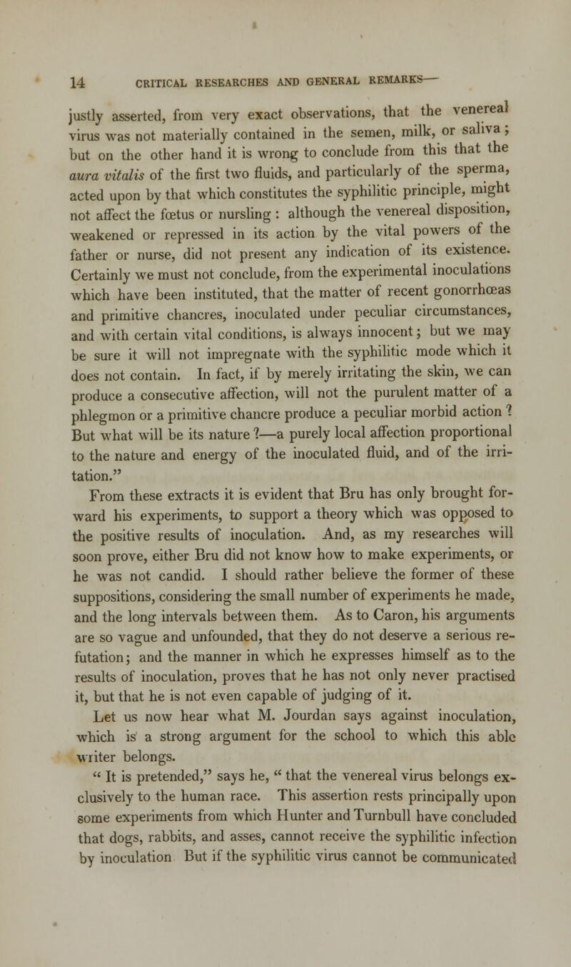 justly asserted, from very exact observations, that the venereal virus was not materially contained in the semen, milk, or saliva; but on the other hand it is wrong to conclude from this that the aura vitalis of the first two fluids, and particularly of the sperma, acted upon by that which constitutes the syphilitic principle, might not affect the foetus or nursling : although the venereal disposition, weakened or repressed in its action by the vital powers of the father or nurse, did not present any indication of its existence. Certainly we must not conclude, from the experimental inoculations which have been instituted, that the matter of recent gonorrhoeas and primitive chancres, inoculated under peculiar circumstances, and with certain vital conditions, is always innocent; but we may be sure it will not impregnate with the syphilitic mode which it does not contain. In fact, if by merely irritating the skin, we can produce a consecutive affection, will not the purulent matter of a phlegmon or a primitive chancre produce a peculiar morbid action 1 But what will be its nature 1—a purely local affection proportional to the nature and energy of the inoculated fluid, and of the irri- tation. From these extracts it is evident that Bru has only brought for- ward his experiments, to support a theory which was opposed to the positive results of inoculation. And, as my researches will soon prove, either Bru did not know how to make experiments, or he was not candid. I should rather believe the former of these suppositions, considering the small number of experiments he made, and the long intervals between them. As to Caron, his arguments are so vague and unfounded, that they do not deserve a serious re- futation ; and the manner in which he expresses himself as to the results of inoculation, proves that he has not only never practised it, but that he is not even capable of judging of it. Let us now hear what M. Jourdan says against inoculation, which is a strong argument for the school to which this able writer belongs.  It is pretended, says he,  that the venereal virus belongs ex- clusively to the human race. This assertion rests principally upon some experiments from which Hunter and Turnbull have concluded that dogs, rabbits, and asses, cannot receive the syphilitic infection by inoculation But if the syphilitic virus cannot be communicated