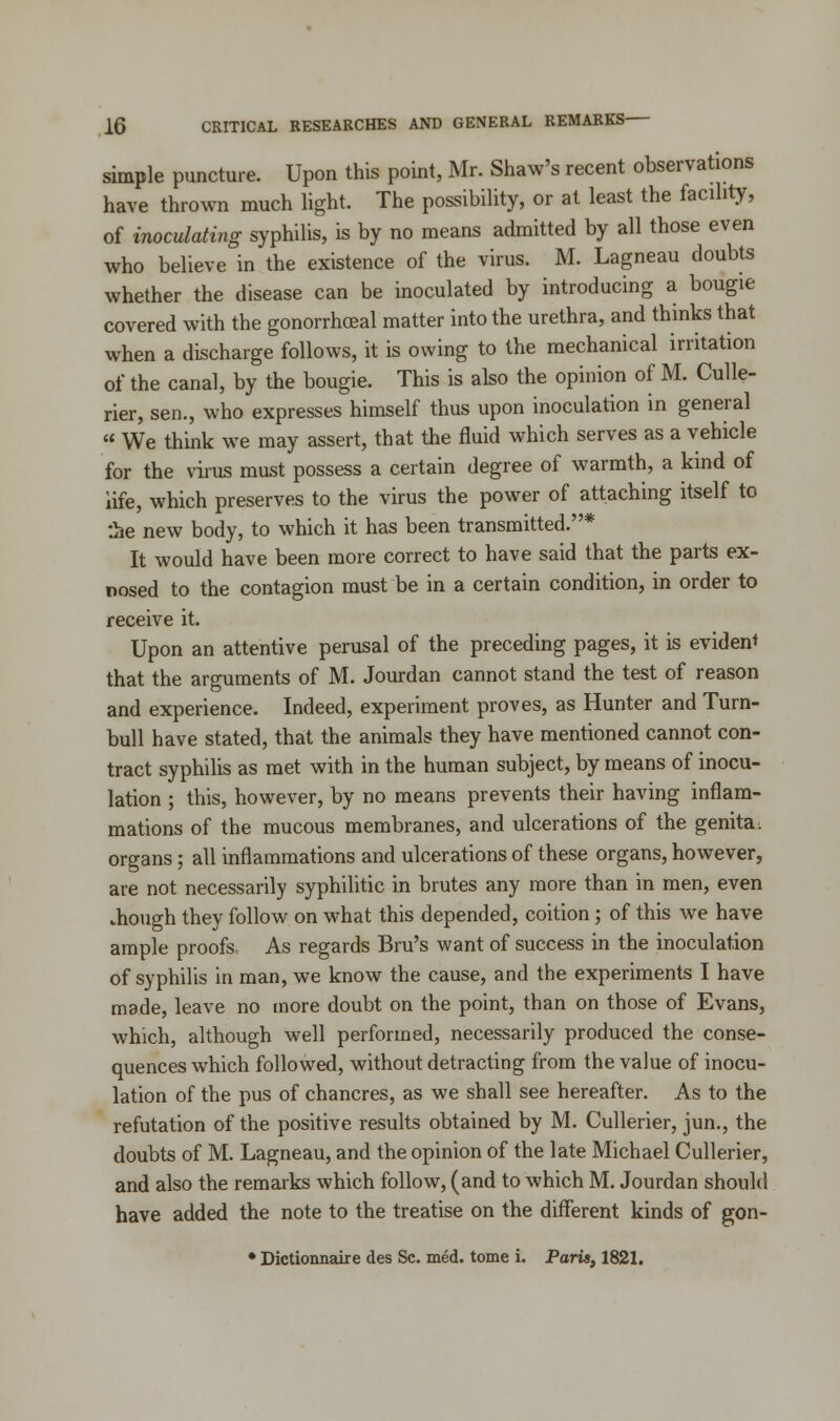 simple puncture. Upon this point, Mr. Shaw's recent observations have thrown much light. The possibility, or at least the facility, of inoculating syphilis, is by no means admitted by all those even who believe in the existence of the virus. M. Lagneau doubts whether the disease can be inoculated by introducing a bougie covered with the gonorrhceal matter into the urethra, and thinks that when a discharge follows, it is owing to the mechanical irritation of the canal, by the bougie. This is also the opinion of M. Culle- rier, sen., who expresses himself thus upon inoculation in general  We think we may assert, that the fluid which serves as a vehicle for the virus must possess a certain degree of warmth, a kind of life, which preserves to the virus the power of attaching itself to :he new body, to which it has been transmitted.* It would have been more correct to have said that the parts ex- nosed to the contagion must be in a certain condition, in order to receive it. Upon an attentive perusal of the preceding pages, it is evident that the arguments of M. Jourdan cannot stand the test of reason and experience. Indeed, experiment proves, as Hunter and Turn- bull have stated, that the animals they have mentioned cannot con- tract syphilis as met with in the human subject, by means of inocu- lation ; this, however, by no means prevents their having inflam- mations of the mucous membranes, and ulcerations of the genita: organs; all inflammations and ulcerations of these organs, however, are not necessarily syphilitic in brutes any more than in men, even .hough they follow on what this depended, coition; of this we have ample proofs. As regards Bru's want of success in the inoculation of syphilis in man, we know the cause, and the experiments I have made, leave no more doubt on the point, than on those of Evans, which, although well performed, necessarily produced the conse- quences which followed, without detracting from the value of inocu- lation of the pus of chancres, as we shall see hereafter. As to the refutation of the positive results obtained by M. Cullerier, jun., the doubts of M. Lagneau, and the opinion of the late Michael Cullerier, and also the remarks which follow, (and to which M. Jourdan should have added the note to the treatise on the different kinds of gon- * Dictionnaire des Sc. med. tome i. Paris, 1821.