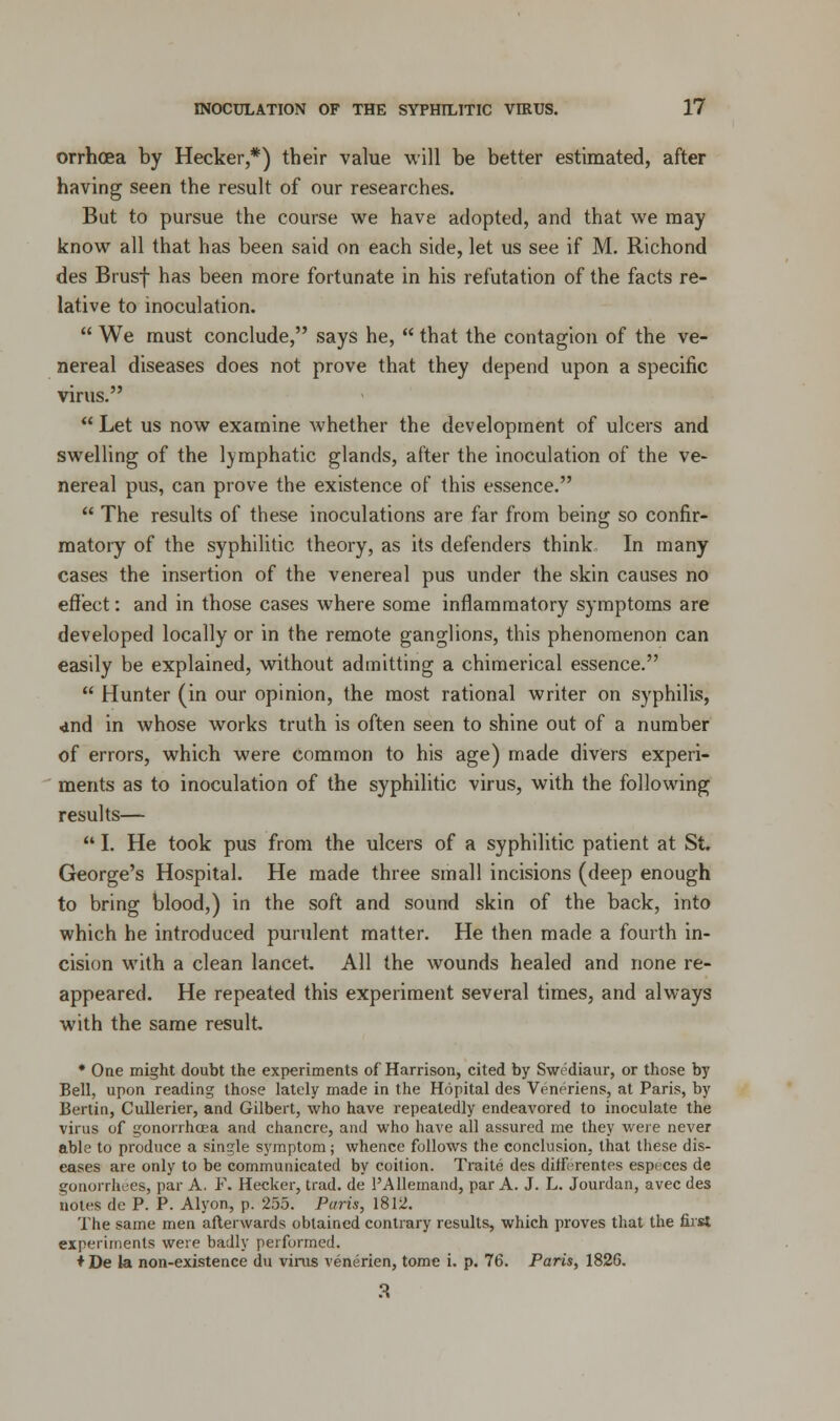 orrhoea by Hecker,*) their value will be better estimated, after having seen the result of our researches. But to pursue the course we have adopted, and that we may know all that has been said on each side, let us see if M. Richond des Brusf has been more fortunate in his refutation of the facts re- lative to inoculation.  We must conclude, says he,  that the contagion of the ve- nereal diseases does not prove that they depend upon a specific virus.  Let us now examine whether the development of ulcers and swelling of the lymphatic glands, after the inoculation of the ve- nereal pus, can prove the existence of this essence.  The results of these inoculations are far from being so confir- matory of the syphilitic theory, as its defenders think.. In many cases the insertion of the venereal pus under the skin causes no effect: and in those cases where some inflammatory symptoms are developed locally or in the remote ganglions, this phenomenon can easily be explained, without admitting a chimerical essence.  Hunter (in our opinion, the most rational writer on syphilis, <ind in whose works truth is often seen to shine out of a number of errors, which were common to his age) made divers experi- ments as to inoculation of the syphilitic virus, with the following results—  I. He took pus from the ulcers of a syphilitic patient at St. George's Hospital. He made three small incisions (deep enough to bring blood,) in the soft and sound skin of the back, into which he introduced purulent matter. He then made a fourth in- cision with a clean lancet All the wounds healed and none re- appeared. He repeated this experiment several times, and always with the same result. * One might doubt the experiments of Harrison, cited by Swediaur, or those by Bell, upon reading those lately made in the Hopital des Veneriens, at Paris, by Bertin, Cullerier, and Gilbert, who have repeatedly endeavored to inoculate the virus of gonorrhoea and chancre, and who have all assured me they were never able to produce a single symptom; whence follows the conclusion, that these dis- eases are only to be communicated by coition. Traite des diffrrentes esp< ces de gonorrhees, par A. F. Hecker, trad, de 1'Allemand, par A. J. L. Jourdan, avec des notes de P. P. Alyon, p. 255. Paris, 1812. The same men afterwards obtained contrary results, which proves that the first experiments were badly performed. ♦ De la non-existence du virus venerien, tome i. p. 76. Paris, 1826.