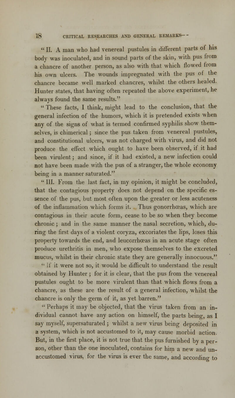  II. A man who had venereal pustules in different parts of his body was inoculated, and in sound parts of the skin, with pus from a chancre of another person, as also with that which flowed from his own ulcers. The wounds impregnated with the pus of the chancre became well marked chancres, whilst the others healed. Hunter states, that having often repeated the above experiment, he always found the same results.  These facts, I think, might lead to the conclusion, that the general infection of the humors, which it is pretended exists when any of the signs of what is termed confirmed syphilis show them- selves, is chimerical; since the pus taken from venereal pustules, and constitutional ulcers, was not charged with virus, and did not produce the effect which ought to have been observed, if it had been virulent; and since, if it had existed, a new infection could not have been made with the pus of a stranger, the whole economy being in a manner saturated.  III. From the last fact, in my opinion, it might be concluded, that the contagious property does not depend on the specific es- sence of the pus, but most often upon the greater or less acuteness of the inflammation which forms it. Thus gonorrhoeas, which are contagious in their acute form, cease to be so when they become chronic; and in the same manner the nasal secretion, which, du- ring the first days of a violent coryza, excoriates the lips, loses this property towards the end, and leucorrhceas in an acute stage often produce urethritis in men, who expose themselves to the excreted mucus, whilst in their chronic state they are generally innocuous. •• it it were not so, it would be difficult to understand the result obtained by Hunter ; for it is clear, that the pus from the venereal pustules ought to be more virulent than that which flows from a chancre, as these are the result of a general infection, whilst the chancre is only the germ of it, as yet barren.  Perhaps it may be objected, that the virus taken from an in- dividual cannot have any action on himself, the parts being, as I say myself, supersaturated ; whilst a new virus being deposited in a system, which is not accustomed to it, may cause morbid action. But, in the first place, it is not true that the pus furnished by a per- son, other than the one inoculated, contains for him a new and un- accustomed virus, for the virus is ever the same, and according to