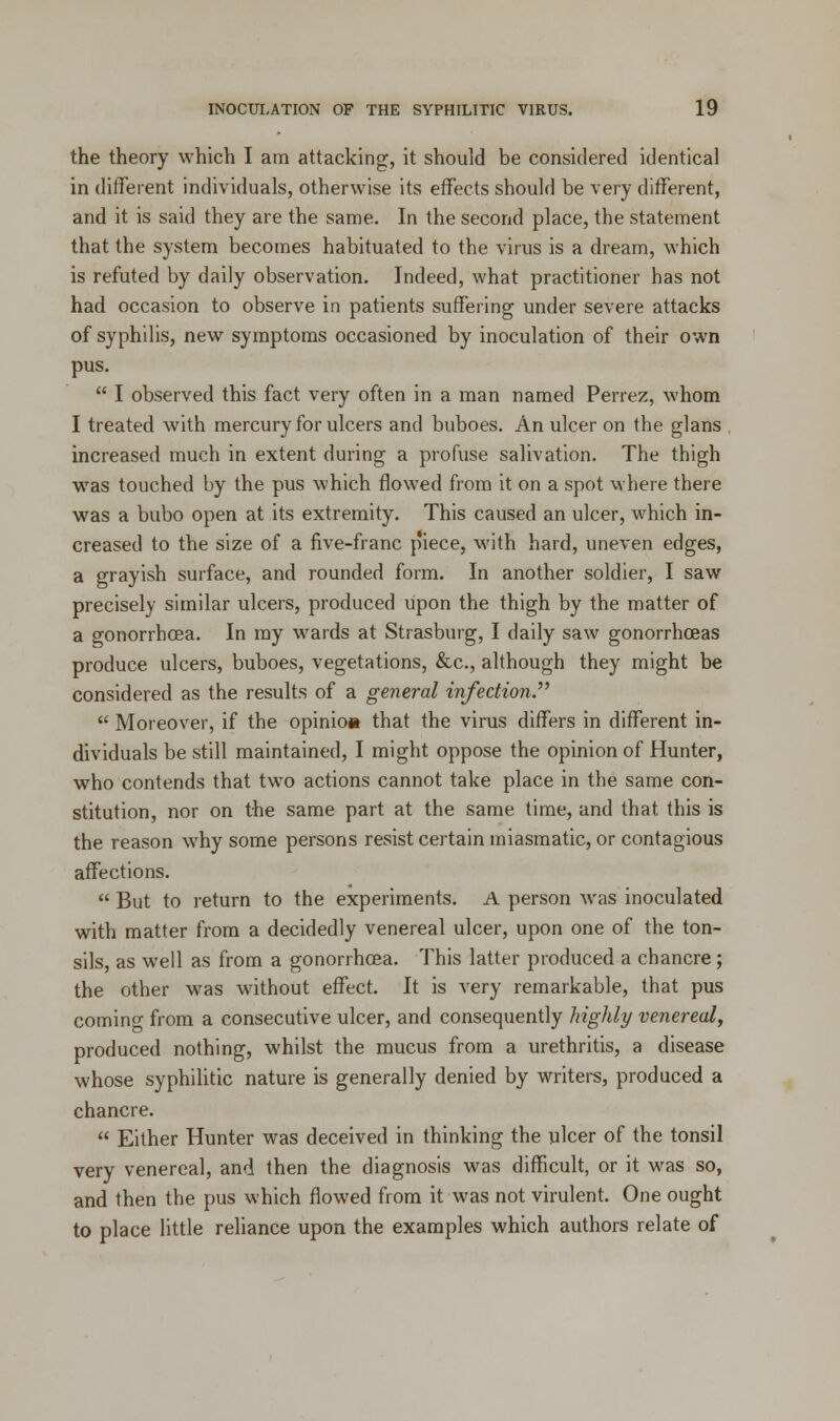 the theory which I am attacking, it should be considered identical in different individuals, otherwise its effects should be very different, and it is said they are the same. In the second place, the statement that the system becomes habituated to the virus is a dream, which is refuted by daily observation. Indeed, what practitioner has not had occasion to observe in patients suffering under severe attacks of syphilis, new symptoms occasioned by inoculation of their own pus.  I observed this fact very often in a man named Perrez, whom I treated with mercury for ulcers and buboes. An ulcer on the glans increased much in extent during a profuse salivation. The thigh was touched by the pus which flowed from it on a spot where there was a bubo open at its extremity. This caused an ulcer, which in- creased to the size of a five-franc p'iece, with hard, uneven edges, a grayish surface, and rounded form. In another soldier, I saw precisely similar ulcers, produced upon the thigh by the matter of a gonorrhoea. In my wards at Strasburg, I daily saw gonorrhoeas produce ulcers, buboes, vegetations, &c, although they might be considered as the results of a general infection.  Moreover, if the opinio* that the virus differs in different in- dividuals be still maintained, I might oppose the opinion of Hunter, who contends that two actions cannot take place in the same con- stitution, nor on the same part at the same time, and that this is the reason why some persons resist certain miasmatic, or contagious affections.  But to return to the experiments. A person was inoculated with matter from a decidedly venereal ulcer, upon one of the ton- sils, as well as from a gonorrhoea. This latter produced a chancre; the other was without effect. It is very remarkable, that pus comino- from a consecutive ulcer, and consequently highly venereal, produced nothing, whilst the mucus from a urethritis, a disease whose syphilitic nature is generally denied by writers, produced a chancre.  Either Hunter was deceived in thinking the ulcer of the tonsil very venereal, and then the diagnosis was difficult, or it was so, and then the pus which flowed from it was not virulent. One ought to place little reliance upon the examples which authors relate of