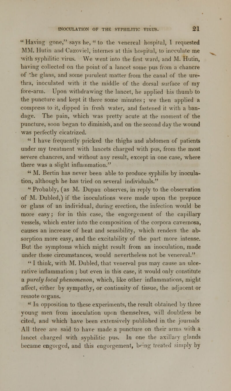 Having gone, says he,  to the venereal hospital, I requested MM. Hutin and Cazoviel, internes at this hospital, to inoculate me with syphilitic virus. We went into the first ward, and M. Hutin, having collected on the point of a lancet some pus from a chancre of *he glans, and some purulent matter from the canal of the ure- thra, inoculated with it the middle of the dorsal surface of my fore-arm. Upon withdrawing the lancet, he applied his thumb to the puncture and kept it there some minutes ; we then applied a compress to it, dipped in fresh water, and fastened it with a ban- dage. The pain, which was pretty acute at the moment of the puncture, soon began to diminish, and on the second day the wound was perfectly cicatrized.  I have frequently pricked the thighs and abdomen of patients under my treatment with lancets charged with pus, from the most severe chancres, and without any result, except in one case, where there was a slight inflammation.  M. Bertin has never been able to produce syphilis by inocula- tion, although he has tried on several individuals.  Probably, (as M. Dupau observes, in reply to the observation of M. Dubled,) if the inoculations were made upon the prepuce or glans of an individual, during erection, the infection would be more easy; for in this case, the engorgement of the capillary vessels, which enter into the composition of the corpora cavernosa, causes an increase of heat and sensibility, which renders the ab- sorption more easy, and the excitability of the part more intense. But the symptoms which might result from an inoculation, made under these circumstances, would nevertheless not be venereal.  I think, with M. Dubled, that venereal pus may cause an ulce- rative inflammation ; but even in this case, it would only constitute a purely local phenomenon, which, like other inflammations, might affect, either by sympathy, or continuity of tissue, the adjacent or remote organs.  In opposition to these experiments, the result obtained by three young men from inoculation upon themselves, will doubtless be cited, and which have been extensively published in the journals All three are said to have made a puncture on their arms with a lancet charged with syphilitic pus. In one the axillary glands became engorged, and this engorgement, being treated simply by