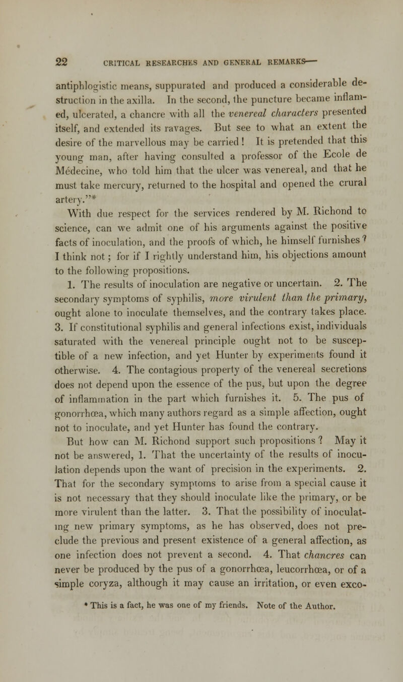 antiphlogistic means, suppurated and produced a considerable de- struction in the axilla. In the second, the puncture became inflam- ed, ulcerated, a chancre with all the venereal characters presented itself, and extended its ravages. But see to what an extent the desire of the marvellous may be carried ! It is pretended that this young man, after having consulted a professor of the Ecole de Medecine, who told him that the ulcer was venereal, and that he must take mercury, returned to the hospital and opened the crural artery.* With due respect for the services rendered by M. Richond to science, can we admit one of his arguments against the positive facts of inoculation, and the proofs of which, he himself furnishes 1 I think not; for if I rightly understand him, his objections amount to the following propositions. 1. The results of inoculation are negative or uncertain. 2. The secondary symptoms of syphilis, more virulent than the primary, ought alone to inoculate themselves, and the contrary takes place. 3. If constitutional syphilis and general infections exist, individuals saturated with the venereal principle ought not to be suscep- tible of a new infection, and yet Hunter by experiments found it otherwise. 4. The contagious property of the venereal secretions does not depend upon the essence of the pus, but upon the degree of inflammation in the part which furnishes it. 5. The pus of gonorrhoea, which many authors regard as a simple affection, ought not to inoculate, and yet Hunter has found the contrary. But how can M. Richond support such propositions 1 May it not be answered, 1. That the uncertainty of the results of inocu- lation depends upon the want of precision in the experiments. 2. That for the secondary symptoms to arise from a special cause it is not necessary that they should inoculate like the primary, or be more virulent than the latter. 3. That the possibility of inoculat- ing new primary symptoms, as he has observed, does not pre- clude the previous and present existence of a general affection, as one infection does not prevent a second. 4. That chancres can never be produced by the pus of a gonorrhoea, leucorrhcea, or of a simple coryza, although it may cause an irritation, or even exco- * This is a fact, he was one of my friends. Note of the Author.