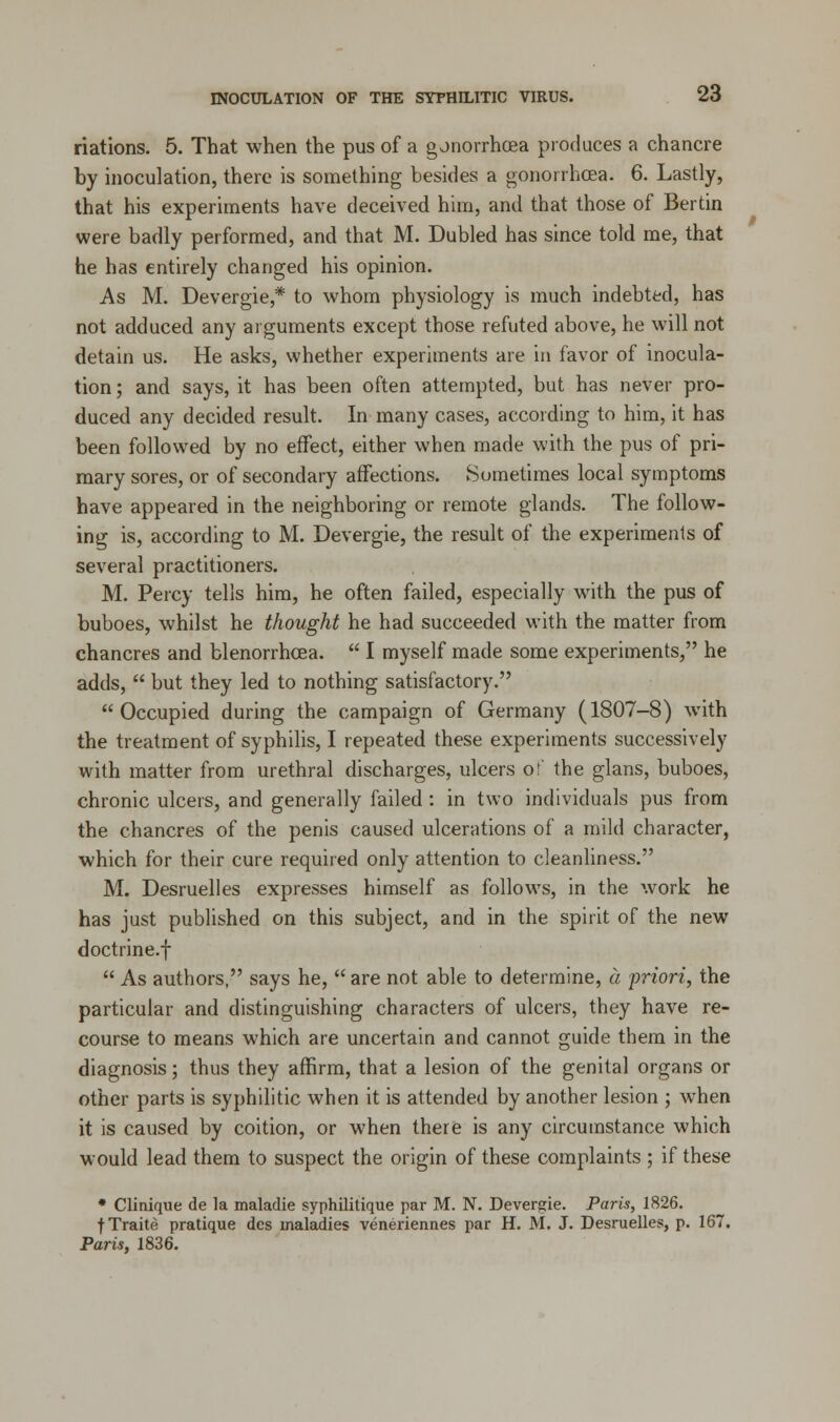 nations. 5. That when the pus of a gonorrhoea produces a chancre by inoculation, there is something besides a gonorrhoea. 6. Lastly, that his experiments have deceived him, and that those of Bertin were badly performed, and that M. Dubled has since told me, that he has entirely changed his opinion. As M. Devergie * to whom physiology is much indebted, has not adduced any arguments except those refuted above, he will not detain us. He asks, whether experiments are in favor of inocula- tion ; and says, it has been often attempted, but has never pro- duced any decided result. In many cases, according to him, it has been followed by no effect, either when made with the pus of pri- mary sores, or of secondary affections. Sometimes local symptoms have appeared in the neighboring or remote glands. The follow- ing is, according to M. Devergie, the result of the experiments of several practitioners. M. Percy tells him, he often failed, especially with the pus of buboes, whilst he thought he had succeeded with the matter from chancres and blenorrhcea.  I myself made some experiments, he adds,  but they led to nothing satisfactory. Occupied during the campaign of Germany (1807-8) with the treatment of syphilis, I repeated these experiments successively with matter from urethral discharges, ulcers of the glans, buboes, chronic ulcers, and generally failed : in two individuals pus from the chancres of the penis caused ulcerations of a mild character, which for their cure required only attention to cleanliness. M. Desruelles expresses himself as follows, in the work he has just published on this subject, and in the spirit of the new doctrine.f  As authors, says he,  are not able to determine, a priori, the particular and distinguishing characters of ulcers, they have re- course to means which are uncertain and cannot guide them in the diagnosis; thus they affirm, that a lesion of the genital organs or other parts is syphilitic when it is attended by another lesion ; when it is caused by coition, or when there is any circumstance which would lead them to suspect the origin of these complaints ; if these * Clinique de la maladie syphilitique par M. N. Devergie. Paris, 1826. fTraite pratique des maladies veneriennes par H. M. J. Desruelles, p. 167. Paris, 1836.