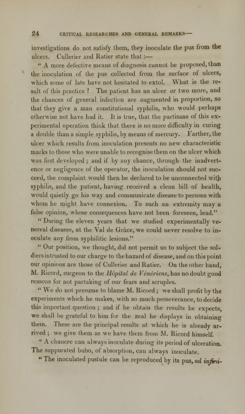 investigations do not satisfy them, they inoculate the pus from the ulcers. Cullerier and Ratier state that:—  A more defective means of diagnosis cannot be proposed, than the inoculation of the pus collected from the surface of ulcers, which some of late have not hesitated to extol. What is the re- sult of this practice ? The patient has an ulcer or two more, and the chances of general infection are augmented in proportion, so that they give a man constitutional syphilis, who would perhaps otherwise not have had it. It is true, that the partisans of this ex- perimental operation think that there is no more difficulty in curing a double than a simple syphilis, by means of mercury. Farther, the ulcer which results from inoculation presents no new characteristic marks to those who were unable to recognise them on the ulcer which was first developed ; and if by any chance, through the inadvert- ence or negligence of the operator, the inoculation should not suc- ceed, the complaint would then be declared to be unconnected with syphilis, and the patient, having received a clean bill of health, would quietly go his way and communicate disease to persons with whom he might have connexion. To such an extremity may a false opinion, whose consequences have not been foreseen, lead.  During the eleven years that we studied experimentally ve- nereal diseases, at the Val de Grace, we could never resolve to in- oculate any from syphilitic lesions.  Our position, we thought, did not permit us to subject the sol- diers intrusted to our charge to the hazard of disease, and on this point our opinions are those of Culleriei and Ratier. On the other hand, M. Ricord, surgeon to the Hopital de Veneriens, has no doubt good reasons for not partaking of our fears and scruples.  We do not presume to blame M. Ricord ; we shall profit by the experiments which he makes, with so much perseverance, to decide this important question ; and if he obtain the results he expects, we shall be grateful to him for the zeal he displays in obtaining them. These are the principal results at which he is already ar- rived ; we give them as we have them from M. Ricord himself.  A chancre can always inoculate during its period of ulceration. The suppurated bubo, of absorption, can always inoculate.  The inoculated pustule can be reproduced by its pus, ad injmi-