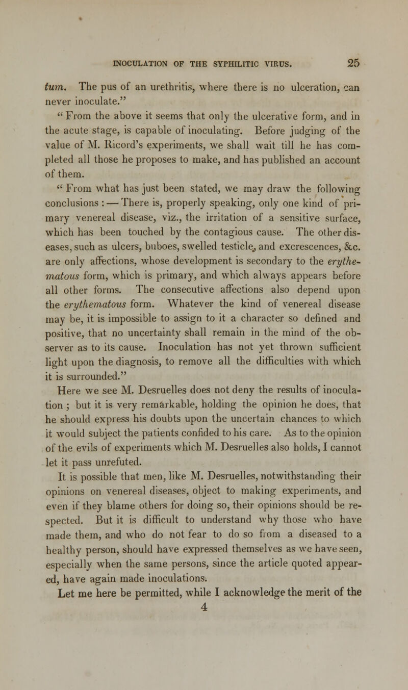 turn. The pus of an urethritis, where there is no ulceration, can never inoculate.  From the above it seems that only the ulcerative form, and in the acute stage, is capable of inoculating. Before judging of the value of M. Ricord's experiments, we shall wait till he has com- pleted all those he proposes to make, and has published an account of them.  From what has just been stated, we may draw the following conclusions : — There is, properly speaking, only one kind of pri- mary venereal disease, viz., the irritation of a sensitive surface, which has been touched by the contagious cause. The other dis- eases, such as ulcers, buboes, swelled testicle,, and excrescences, &c. are only affections, whose development is secondary to the erythe- matous form, which is primary, and which always appears before all other forms. The consecutive affections also depend upon the erythematous form. Whatever the kind of venereal disease may be, it is impossible to assign to it a character so denned and positive, that no uncertainty shall remain in the mind of the ob- server as to its cause. Inoculation has not yet thrown sufficient light upon the diagnosis, to remove all the difficulties with which it is surrounded. Here we see M. Desruelles does not deny the results of inocula- tion ; but it is very remarkable, holding the opinion he does, that he should express his doubts upon the uncertain chances to which it would subject the patients confided to his care. As to the opinion of the evils of experiments which M. Desruelles also holds, I cannot let it pass unrefuted. It is possible that men, like M. Desruelles, notwithstanding their opinions on venereal diseases, object to making experiments, and even if they blame others for doing so, their opinions should be re- spected. But it is difficult to understand why those who have made them, and who do not fear to do so from a diseased to a healthy person, should have expressed themselves as we have seen, especially when the same persons, since the article quoted appear- ed, have again made inoculations. Let me here be permitted, while I acknowledge the merit of the 4