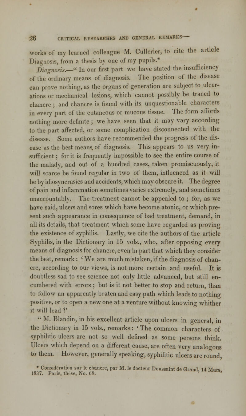 works of my learned colleague M. Cullerier, to cite the article Diagnosis, from a thesis by one of my pupils.* Diagnosis.—1' In our first part we have stated the insufficiency of the ordinary means of diagnosis. The position of the disease can prove nothing, as the organs of generation are subject to ulcer- ations or mechanical lesions, which cannot possibly be traced to chancre ; and chancre is found with its unquestionable characters in every part of the cutaneous or mucous tissue. The form affords nothing more definite; we have seen that it may vary according to the part affected, or some complication disconnected with the disease. Some authors have recommended the progress of the dis- ease as the best means, of diagnosis. This appears to us very in- sufficient ; for it is frequently impossible to see the entire course of the malady, and out of a hundred cases, taken promiscuously, it will scarce be found regular in two of them, influenced as it wil] be by idiosyncrasies and accidents, which may obscure it. The degree of pain and inflammation sometimes varies extremely, and sometimes unaccountably. The treatment cannot be appealed to ; for, as we have said, ulcers and sores which have become atonic, or which pre- sent such appearance in consequence of bad treatment, demand, in all its details, that treatment which some have regarded as proving the existence of syphilis. Lastly, we cite the authors of the article Syphilis, in the Dictionary in 15 vols., who, after opposing every means of diagnosis for chancre, even in part that which they consider the best, remark : ' We are much mistaken, if the diagnosis of chan- cre, according to our views, is not more certain and useful. It is doubtless sad to see science not only little advanced, but still en- cumbered with errors ; but is it not better to stop and return, than to follow an apparently beaten and easy path which leads to nothing positive, or to open a new one at a venture without knowing whither it will lead V  M. Blandin, in his excellent article upon ulcers in general, in the Dictionary in 15 vols., remarks: < The common characters of syphilitic ulcers are not so well defined as some persons think. Ulcers which depend on a different cause, are often very analogous to them. However, generally speaking, syphilitic ulcers are round, * Consideration sur le chancre, par M. le docteur Doussaint de Grand 14 Mars 1837. Paris, these, No. 68. ' '