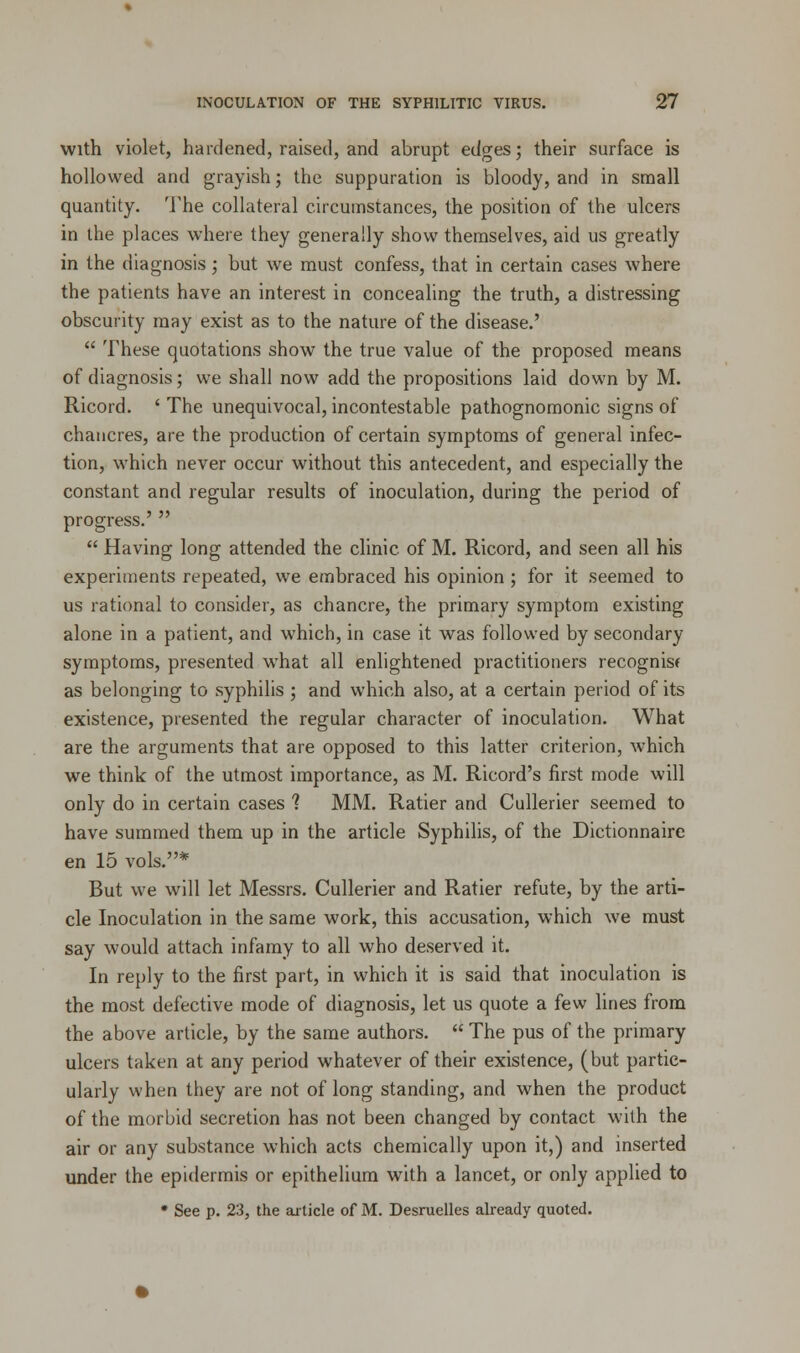 with violet, hardened, raised, and abrupt edges; their surface is hollowed and grayish; the suppuration is bloody, and in small quantity. The collateral circumstances, the position of the ulcers in the places where they generally show themselves, aid us greatly in the diagnosis ; but we must confess, that in certain cases where the patients have an interest in concealing the truth, a distressing obscurity may exist as to the nature of the disease.'  These quotations show the true value of the proposed means of diagnosis; we shall now add the propositions laid down by M. Ricord. ' The unequivocal, incontestable pathognomonic signs of chancres, are the production of certain symptoms of general infec- tion, which never occur without this antecedent, and especially the constant and regular results of inoculation, during the period of progress.'   Having long attended the clinic of M. Ricord, and seen all his experiments repeated, we embraced his opinion ; for it seemed to us rational to consider, as chancre, the primary symptom existing alone in a patient, and which, in case it was followed by secondary symptoms, presented what all enlightened practitioners recognisf as belonging to syphilis ; and which also, at a certain period of its existence, presented the regular character of inoculation. What are the arguments that are opposed to this latter criterion, which we think of the utmost importance, as M. Ricord's first mode will only do in certain cases ? MM. Ratier and Cullerier seemed to have summed them up in the article Syphilis, of the Dictionnaire en 15 vols.* But we will let Messrs. Cullerier and Ratier refute, by the arti- cle Inoculation in the same work, this accusation, which we must say would attach infamy to all who deserved it. In reply to the first part, in which it is said that inoculation is the most defective mode of diagnosis, let us quote a few lines from the above article, by the same authors.  The pus of the primary ulcers taken at any period whatever of their existence, (but partic- ularly when they are not of long standing, and when the product of the morbid secretion has not been changed by contact with the air or any substance which acts chemically upon it,) and inserted under the epidermis or epithelium with a lancet, or only applied to * See p. 23, the article of M. Desruelles already quoted.