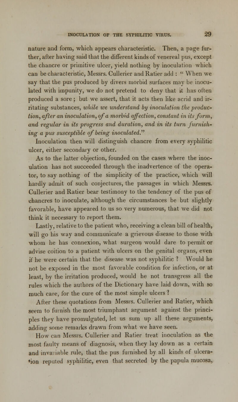 nature and form, which appears characteristic. Then, a page fur- ther, after having said that the different kinds of venereal pus, except the chancre or primitive ulcer, yield nothing by inoculation which can be characteristic, Messrs. Cullerier and Ratier add :  When we say that the pus produced by divers morbid surfaces may be inocu- lated with impunity, we do not pretend to deny that it has often produced a sore; but we assert, that it acts then like acrid and ir- ritating substances, while we understand by inoculation the produc- tion, after an inoculation, of a morbid affection, constant in its form, and regular in its progress and duration, and in its turn furnish- ing a pus susceptible of being inoculated Inoculation then will distinguish chancre from every syphilitic ulcer, either secondary or other. As to the latter objection, founded on the cases where the inoc- ulation has not succeeded through the inadvertence of the opera- tor, to say nothing of the simplicity of the practice, which will hardly admit of such conjectures, the passages in which Messrs. Cullerier and Ratier bear testimony to the tendency of the pus of chancres to inoculate, although the circumstances be but slightly favorable, have appeared to us so very numerous, that we did not think it necessary to report them. Lastly, relative to the patient who, receiving a clean bill of health, will go his way and communicate a grievous disease to those with whom he has connexion, what surgeon would dare to permit or advise coition to a patient with ulcers on the genital organs, even if he were certain that the disease was not syphilitic ? Would he not be exposed in the most favorable condition for infection, or at least, by the irritation produced, would he not transgress all the rules which the authors of the Dictionary have laid down, with so much care, for the cure of the most simple ulcers 1 After these quotations from Messrs. Cullerier and Ratier, which seem to furnish the most triumphant argument against the princi- ples they have promulgated, let us sum up all these arguments, adding some remarks drawn from what we have seen. How can Messrs. Cullerier and Ratier treat inoculation as the most faulty means of diagnosis, when they lay down as a certain and invariable rule, that the pus furnished by all kinds of ulcera- tion reputed syphilitic, even that secreted by the papula mucosa,