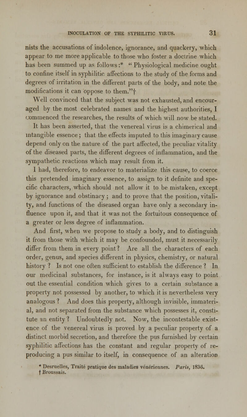 nists the accusations of indolence, ignorance, and quackery, which appear to me more applicable to those who foster a doctrine which has been summed up as follows :*  Physiological medicine ought to confine itself in syphilitic affections to the study of the forms and degrees of irritation in the different parts of the body, and note the modifications it can oppose to them.f Well convinced that the subject was not exhausted, and encour- aged by the most celebrated names and the highest authorities, I commenced the researches, the results of which will now be stated. It has been asserted, that the venereal virus is a chimerical and intangible essence ; that the effects imputed to this imaginary cause depend only on the nature of the part affected, the peculiar vitality of the diseased parts, the different degrees of inflammation, and the sympathetic reactions which may result from it. I had, therefore, to endeavor to materialize this cause, to coerce this pretended imaginary essence, to assign to it definite and spe- cific characters, which should not allow it to be mistaken, except by ignorance and obstinacy; and to prove that the position, vitali- ty, and functions of the diseased organ have only a secondary in- fluence upon it, and that it was not the fortuitous consequence of a greater or less degree of inflammation. And first, when we propose to study a body, and to distinguish it from those with which it may be confounded, must it necessarily differ from them in every point? Are all the characters of each order, genus, and species different in physics, chemistry, or natural history ? Is not one often sufficient to establish the difference ? In our medicinal substances, for instance, is it always easy to point out the essential condition which gives to a certain substance a property not possessed by another, to which it is nevertheless very analogous ? And does this property, although invisible, immateri- al, and not separated from the substance which possesses it, consti- tute an entity? Undoubtedly not. Now, the incontestable exist- ence of the venereal virus is proved by a peculiar property of a distinct morbid secretion, and therefore the pus furnished by certain syphilitic affections has the constant and regular property of re- producing a pus similar to itself, in consequence of an alteration * Desruelles, Traite pratique des maladies veneriennes. Paris, 1836. f Broussais.