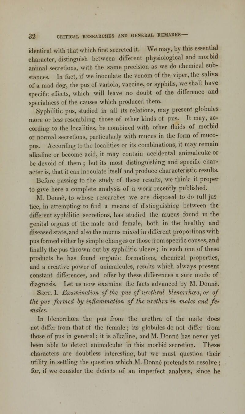 identical with that which first secreted it. We may, by this essential character, distinguish between different physiological and morbid animal secretions, with the same precision as we do chemical sub- stances. In fact, if we inoculate the venom of the viper, the saliva of a mad dog, the pus of variola, vaccine, or syphilis, we shall have specific effects, which will leave no doubt of the difference and specialness of the causes which produced them. Syphilitic pus, studied in all its relations, may present globules more or less resembling those of other kinds of pus* It may, ac- cording to the localities, be combined with other fluids of morbid or normal secretions, particularly with mucus in the form of muco- pus. According to the localities or its combinations, it may remain alkaline or become acid, it may contain accidental animalculae or be devoid of them ; but its most distinguishing and specific char- acter is, that it can inoculate itself and produce characteristic results. Before passing to the study of these results, we think it proper to give here a complete analysis of a work recently published. M. Donne, to whose researches we are disposed to do lull jus tice, in attempting to find a means of distinguishing between the different syphilitic secretions, has studied the mucus found in the genital organs of the male and female, both in the healthy and diseased state, and also the mucus mixed in different proportions with pus formed either by simple changes or those from specific causes, and finally the pus thrown out by syphilitic ulcers; in each one of these products he has found organic formations, chemical properties, and a creative power of animalcules, results which always present constant differences, and offer by these differences a sure mode of diagnosis. Let us now examine the facts advanced by M. Donne. Sect. 1. Examination of the pus of urethral blenorrho?,a,or of the pus formed by inflammation of the urethra in males and fe- males. In blenorrhcea the pus from the urethra of the male does not differ from that of the female ; its globules do not differ from those of pus in general; it is alkaline, and M. Donne has never yet been able to detect animalculae in this morbid secretion. These characters are doubtless interesting, but we must question their utility in settling the question which M. Donne pretends to resolve; for, if we consider the defects of an imperfect analysis, since he